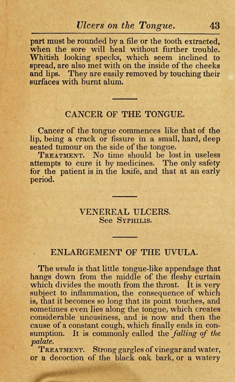 part must be rounded by a file or the tooth extracted, when the sore will heal without further trouble. Whitish looking specks, which seem inclined to spread, are also met with on the inside of the cheeks and lips. They are easily removed by touching their surfaces with burnt alum. CANCER OF THE TONGUE. Cancer of the tongue commences like that of the lip, being a crack or fissure in a small, hard, deep seated tumour on the side of the tongue. Treatment. No time should be lost in useless attempts to cure it by medicines. The only safety for the patient is in the knife, and that at an early period. VENEREAL ULCERS. See Syphilis. ENLARGEMENT OF THE UVULA. The uvula is that little tongue-like appendage that hangs down from the middle of the fleshy curtain which divides the mouth from the throat. It is very subject to inflammation, the consequence of which is, that it becomes so long that its point touches, and sometimes even lies along the tongue, which creates considerable uneasiness, and is now and then the cause of a constant cough, which finally ends in con- sumption. It is commonly called the falling of the palate. Treatment. Strong gargles of vinegar and water, or a decoction of the black oak bark, or a watery