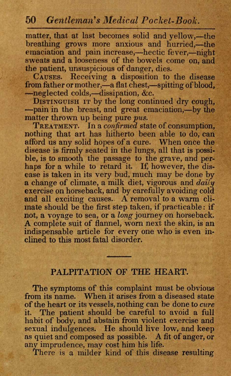 matter, that at last becomes solid and yellow,—the breathing grows more anxious and hurried,—the emaciation and pain increase,—hectic fever,—night sweats and a looseness of the bowels come on, and the patient, unsuspicious of danger, dies. Causes. Receiving a disposition to the disease from father or mother,—a flat chest,—spitting of blood, —neglected colds,—dissipation, &c. Distinguish it by the long continued dry cough, —pain in the breast, and great emaciation,—by the matter thrown up being pure pus. Treatment. In a confirmed state of consumption, nothing that art has hitherto been able to do, can afford us any solid hopes of a cure. When once the disease is firmly seated in the lungs, all that is possi- ble, is to smooth the passage to the grave, and per- haps for a while to retard it. If, however, the dis- ease is taken in its very bud, much may be done by a change of climate, a milk diet, vigorous and daily exercise on horseback, and by carefully avoiding cold and all exciting causes. A removal to a warm cli- mate should be the first step taken, if practicable: if not, a voyage to sea, or a long journey on horseback. A complete suit of flannel, worn next the skin, is an indispensable article for every one who is even in- clined to this most fatal disorder. PALPITATION OF THE HEART. The symptoms of this complaint must be obvious from its name. When it arises from a diseased state of the heart or its vessels, nothing can be done to cure it. The patient should be careful to avoid a full habit of body, and abstain from violent exercise and sexual indulgences. He should live low, and keep as quiet and composed as possible. A fit of anger, or any imprudence, may cost him his life. There is a milder kind of this disease resulting