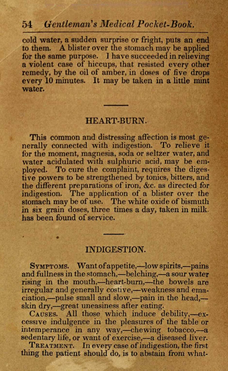 cold water, a sudden surprise or fright, puts an end to them. A blister over the stomach may be applied for the same purpose. 1 have succeeded in relieving a violent case of hiccups, that resisted every other remedy, by the oil of amber, in doses of five drops every 10 minutes. It may be taken in a little mint water. HEART-BURN. This common and distressing affection is most ge- nerally connected with indigestion. To relieve it for the moment, magnesia, soda or seltzer water, and water acidulated with sulphuric acid, may be em- ployed. To cure the complaint, requires the diges- tive powers to be strengthened by tonics, bitters, and the different preparations of iron, &c. as directed for indigestion. The application of a blister over the stomach may be of use. The white oxide of bismuth in six grain doses, three times a day, taken in milk, has been found of service. INDIGESTION. Symptoms. Want of appetite,—low spirits,—pains and fullness in the stomach,—belching,—a sour water rising in the mouth,—heart-burn,—the bowels are irregular and generally costive,—weakness and ema- ciation,—pulse small and slow,—pain in the head,— skin dry,—great uneasiness after eating. Causes. All those which induce debility,—ex- cessive indulgence in the pleasures of the table or intemperance in any way,—chewing tobacco,—a sedentary life, or want of exercise,—a diseased liver. Treatment. In every case of indigestion, the first thing the patient should do, is to abstain from what-