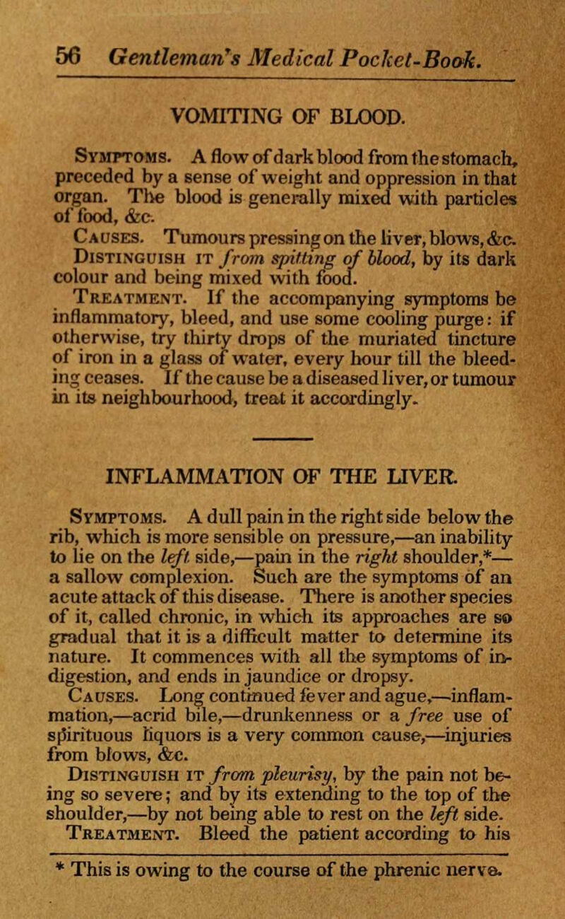 VOMITING OF BLOOD. Symptoms. A flow of dark blood from the stomach, preceded by a sense of weight and oppression in that organ. The blood is generally mixed with particles of food, &e- Causes. Tumours pressing on the liver, blows, &c Distinguish it from spitting of blood, by its dark colour and being mixed with food. Treatment. If the accompanying symptoms be inflammatory, bleed, and use some cooling purge: if otherwise, try thirty drops of the muriated tincture of iron in a glass of water, every hour till the bleed- ing ceases. If the cause be a diseased liver, or tumour in its neighbourhood, treat it accordingly. INFLAMMATION OF THE LIVER. Symptoms. A dull pain in the right side below the rib, which is more sensible on pressure,—an inability to he on the left, side,—pain in the right shoulder,*— a sallow complexion. Such are the symptoms of an acute attack of this disease. There is another species of it, called chronic, in which its approaches are so gradual that it is a difficult matter to determine its nature. It commences with all the symptoms of in- digestion, and ends in jaundice or dropsy. Causes. Long continued fever and ague,—inflam- mation,—acrid bile,—drunkenness or a free use of spirituous liquors is a very common cause,—injuries from blows, &c. Distinguish it from pleurisy, by the pain not be- ing so severe; and by its extending to the top of the shoulder,—by not being able to rest on the left side. Treatment. Bleed the patient according to his * This is owing to the course of the phrenic nerve.