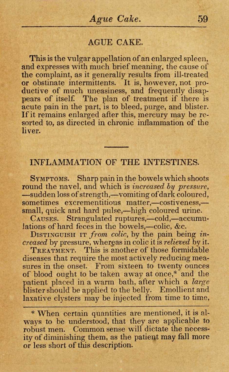 AGUE CAKE. This is the vulgar appellation of an enlarged spleen, and expresses with much brief meaning, the cause of the complaint, as it generally results from ill-treated or obstinate intermittents. It is, however, not pro- ductive of much uneasiness, and frequently disap- pears of itself The plan of treatment if there is acute pain in the part, is to bleed, purge, and blister. If it remains enlarged after this, mercury may be re- sorted to, as directed in chronic inflammation of the liver. INFLAMMATION OF THE INTESTINES. Symptoms. Sharp pain in the bowels which shoots round the navel, and which is increased by pressure, —sudden loss of strength,—vomiting of dark coloured, sometimes excrementitious matter,—costiveness,— small, quick and hard pulse,—high coloured urine. Causes. Strangulated ruptures,—cold,—accumu- lations of hard feces in the bowels,—colic, &c. Distinguish it from colic, by the pain being in- creased by pressure, whereas in colic it is relieved by it. Treatment. This is another of those formidable diseases that require the most actively reducing mea- sures in the onset. From sixteen to twenty ounces of blood ought to be taken away at once,* and the patient placed in a warm bath, after which a large blister should be applied to the belly. Emollient and laxative clysters may be injected from time to time, * When certain quantities are mentioned, it is al- ways to be understood, that they are applicable to robust men. Common sense will dictate the necess- ity of diminishing them, as the patient may fall more or less short of this description.