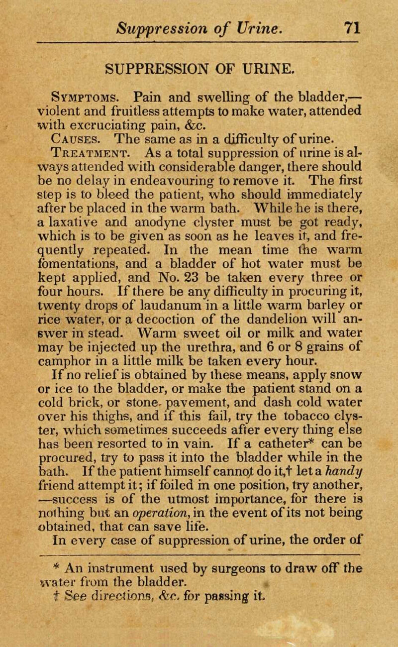 SUPPRESSION OF URINE. Symptoms. Pain and swelling of the bladder,— violent and fruitless attempts to make water, attended with excruciating pain, &c. Causes. The same as in a difficulty of urine. Treatment. As a total suppression of urine is al- ways attended with considerable danger, there should be no delay in endeavouring to remove it. The first step is to bleed the patient, who should immediately after be placed in the warm bath. While he is there, a laxative and anodyne clyster must be got ready, which is to be given as soon as he leaves it, and fre- quently repeated. In the mean time the warm fomentations, and a bladder of hot water must be kept applied, and No. 23 be taken every three or four hours. If there be any difficulty in procuring it, twenty drops of laudanum in a little warm barley or rice water, or a decoction of the dandelion will an- swer in stead. Warm sweet oil or milk and water may be injected up the urethra, and 6 or 8 grains of camphor in a little milk be taken every hour. If no relief is obtained by these means, apply snow or ice to the bladder, or make the patient stand on a cold brick, or stone, pavement, and dash cold water over his thighs, and if this fail, try the tobacco clys- ter, which sometimes succeeds after every thing else has been resorted to in vain. If a catheter* can be procured, try to pass it into the bladder while in the bath. If the patient himself cannoj do it,t let a handy friend attempt it; if foiled in one position, try another, —success is of the utmost importance, for there is nolhing but an operation, in the event of its not being obtained, that can save life. In every case of suppression of urine, the order of * An instrument used by surgeons to draw off the water from the bladder. t See directions, &c. for passing it.