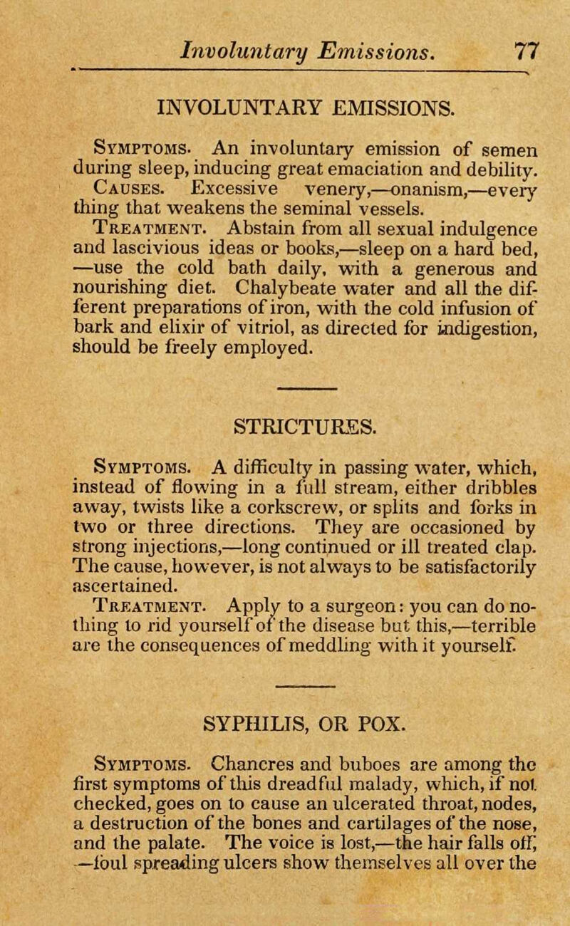 INVOLUNTARY EMISSIONS. Symptoms. An involuntary emission of semen during sleep, inducing great emaciation and debility. Causes. Excessive venery,—onanism,—every thing that weakens the seminal vessels. Treatment. Abstain from all sexual indulgence and lascivious ideas or books,—sleep on a hard bed, —use the cold bath daily, with a generous and nourishing diet. Chalybeate water and all the dif- ferent preparations of iron, with the cold infusion of bark and elixir of vitriol, as directed for indigestion, should be freely employed. STRICTURES. Symptoms. A difficulty in passing water, which, instead of flowing in a full stream, either dribbles away, twists like a corkscrew, or splits and forks in two or three directions. They are occasioned by strong injections,—long continued or ill treated clap. The cause, however, is not always to be satisfactorily ascertained. Treatment. Apply to a surgeon: you can do no- thing to rid yourself of the disease but this,—terrible are the consequences of meddling with it yourself. SYPHILIS, OR POX. Symptoms. Chancres and buboes are among the first symptoms of this dreadful malady, which, if not checked, goes on to cause an ulcerated throat, nodes, a destruction of the bones and cartilages of the nose, and the palate. The voice is lost,—the hair falls ofi; —lbul spreading ulcers show themselves all over the