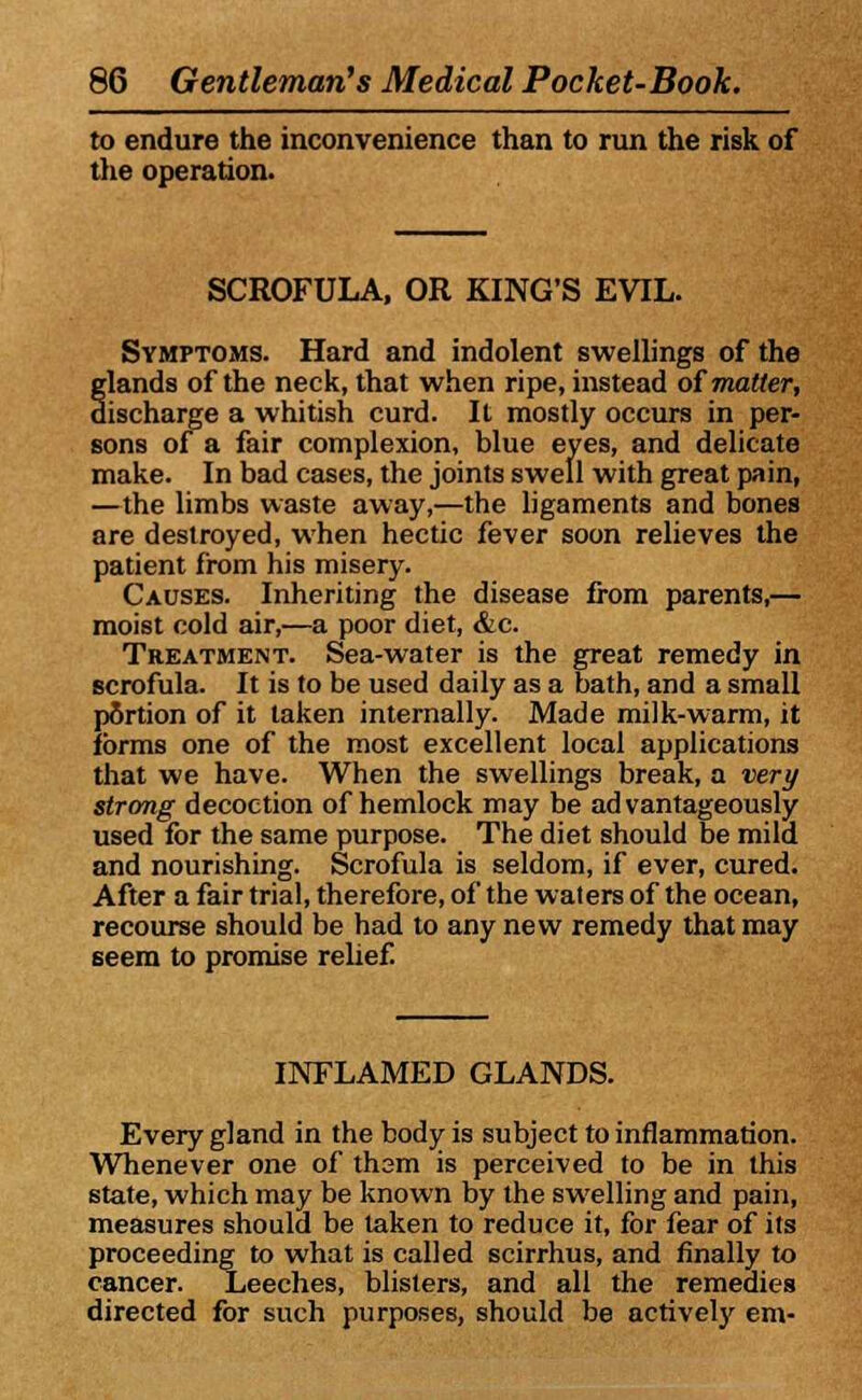 to endure the inconvenience than to run the risk of the operation. SCROFULA, OR KING'S EVIL. Symptoms. Hard and indolent swellings of the glands of the neck, that when ripe, instead of matter, discharge a whitish curd. It mostly occurs in per- sons of a fair complexion, blue eyes, and delicate make. In bad cases, the joints swell with great pain, —the limbs waste away,—the ligaments and bones are destroyed, when hectic fever soon relieves the patient from his misery. Causes. Inheriting the disease from parents,— moist cold air,—a poor diet, &c. Treatment. Sea-water is the great remedy in scrofula. It is to be used daily as a bath, and a small portion of it taken internally. Made milk-warm, it forms one of the most excellent local applications that we have. When the swellings break, a very strong decoction of hemlock may be ad vantageously used for the same purpose. The diet should be mild and nourishing. Scrofula is seldom, if ever, cured. After a fair trial, therefore, of the waters of the ocean, recourse should be had to any new remedy that may seem to promise relief INFLAMED GLANDS. Every gland in the body is subject to inflammation. Whenever one of tham is perceived to be in this state, which may be known by the swelling and pain, measures should be taken to reduce it, for fear of its proceeding to what is called scirrhus, and finally to cancer. Leeches, blisters, and all the remedies directed for such purposes, should be actively enj-