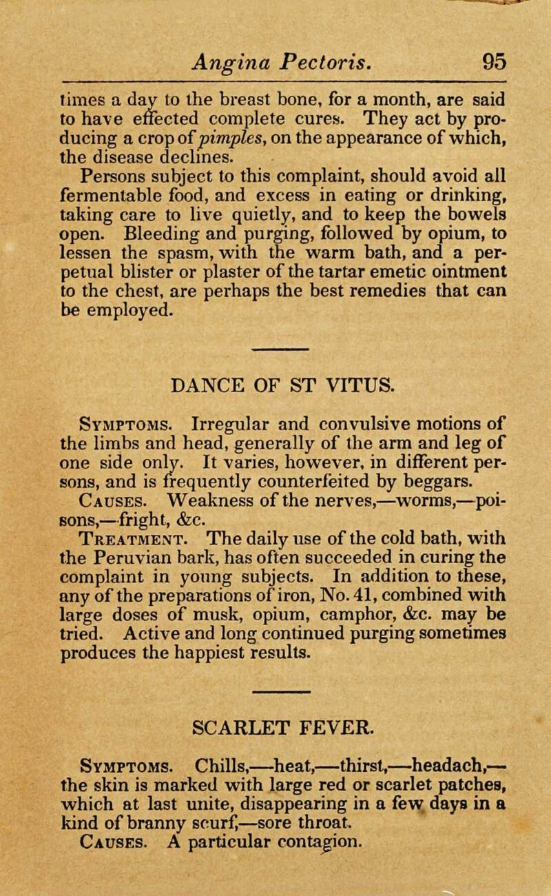 limes a day to ihe breast bone, for a month, are said to have effected complete cures. They act by pro- ducing a crop of pimples, on the appearance of which, the disease declines. Persons subject to this complaint, should avoid all fermentable food, and excess in eating or drinking, taking care to live quietly, and to keep the bowels open. Bleeding and purging, followed by opium, to lessen the spasm, with the warm bath, and a per- petual blister or plaster of the tartar emetic ointment to the chest, are perhaps the best remedies that can be employed. DANCE OF ST VITUS. Symptoms. Irregular and convulsive motions of the limbs and head, generally of the arm and leg of one side only. It varies, however, in different per- sons, and is frequently counterfeited by beggars. Causes. Weakness of the nerves,—worms,—poi- sons,—fright, &c. Treatment. The daily use of the cold bath, with the Peruvian bark, has often succeeded in curing the complaint in young subjects. In addition to these, any of the preparations of iron, No. 41, combined with large doses of musk, opium, camphor, &c. may be tried. Active and long continued purging sometimes produces the happiest results. SCARLET FEVER. Symptoms. Chills,—heat,—thirst,—headach,— the skin is marked with large red or scarlet patches, which at last unite, disappearing in a few days in a kind of branny scurf,—sore throat. Causes. A particular contagion.