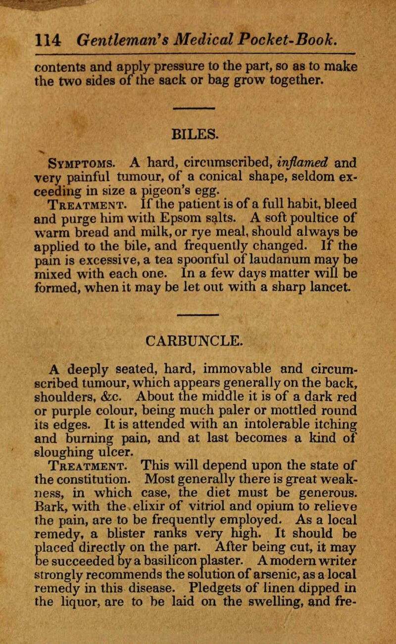 contents and apply pressure to the part, so as to make the two sides of the sack or bag grow together. BILES. Symptoms. A hard, circumscribed, inflamed and very painful tumour, of a conical shape, seldom ex- ceeding in size a pigeon's egg. Treatment. If the patient is of a full habit, bleed and purge him with Epsom salts. A soft poultice of warm bread and milk, or rye meal, should always be applied to the bile, and frequently changed. If the pain is excessive, a tea spoonful of laudanum may be mixed with each one. In a few days matter will be formed, when it may be let out with a sharp lancet. CARBUNCLE. A deeply seated, hard, immovable and circum- scribed tumour, which appears generally on the back, shoulders, &c. About the middle it is of a dark red or purple colour, being much paler or mottled round its edges. It is attended with an intolerable itching and burning pain, and at last becomes a kind of sloughing ulcer. Treatment. This will depend upon the state of the constitution. Most generally there is great weak- ness, in which case, the diet must be generous. Bark, with the elixir of vitriol and opium to relieve the pain, are to be frequently employed. As a local remedy, a blister ranks very high. It should be placed directly on the part. After being cut, it may be succeeded by a basilicon plaster. A modern writer strongly recommends the solution of arsenic, as a local remedy in this disease. Pledgets of linen dipped in the liquor, are to be laid on the swelling, and fre-