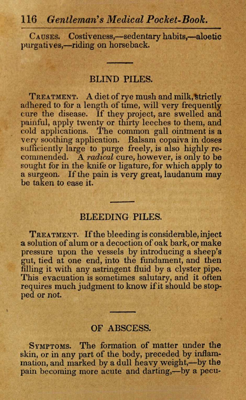 Causes. Costiveness,—sedentary habits,—aloetic purgatives,—riding on horseback. BLIND PILES. Treatment. A diet of rye mush and milk,%trictly adhered to for a length of time, will very frequently cure the disease. If they project, are swelled and painful, apply twenty or thirty leeches to them, and cold applications. The common gall ointment is a very soothing application. Balsam copaiva in doses sufficiently large to purge freely, is also highly re- commended. A radical cure, however, is only to be sought for in the knife or ligature, for which apply to a surgeon. If the pain is very great, laudanum may be taken to ease it. BLEEDING PILES. Treatment. If the bleeding is considerable, inject a solution of alum or a decoction of oak bark, or make pressure upon the vessels by introducing a sheep's gut, tied at one end, into the fundament, and then filling it with any astringent fluid by a clyster pipe. This evacuation is sometimes salutary, and it often requires much judgment to know if it should be stop- ped or not. OF ABSCESS. Symptoms. The formation of matter under the skin, or in any part of the body, preceded by inflam- mation, and marked by a dull heavy weight,—by the pain becoming more acute and darting,—by a pecu-