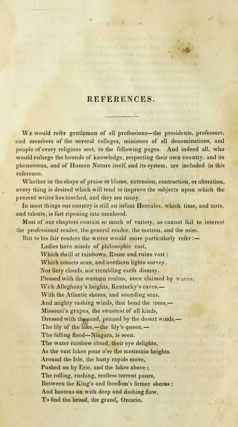 REFERENCES We would refer gentlemen of all professions—the presidents, professors, and members of the several colleges, ministers of all denominations, and people of every religious sect, to the following pages. And indeed all, who would enlarge the bounds of knowledge, respecting their own country, and its phenomena, and of Human Nature itself, and its system, are included in this reference. Whether in the shape of praise or blame, extension, contraction, or alteration, every thing is desired which will tend to improve the subjects upon which the present writer has touched, and they are many. In most things our country is still an infant Hercules, which time, and taste, and talents, is fast ripening into manhood. Most of our chapters contain so much of variety, as cannot fail to interest the professional reader, the general reader, the matron, and the miss. But to his fair readers the writer would more particularly refer:— Ladies have minds of philosophic cast, Which thrill at rainbows, Rome and ruins vast; Which comets scan, and northern lights survey, Nor fiery clouds, nor trembling earth dismay. Pleased with the western realms, once claimed by waves, With Alleghany's heights, Kentucky's caves,— With the Atlantic shores, and sounding seas, And mighty rushing winds, that bend the trees,— Missouri's grapes, the sweetest of all kinds, Dressed with th§-eand, pruned by the desert winds,— The lily of the lake,—the lily's queen,— The falling flood—Niagara, is seen. The water rainbow cloud, their eye delights, As the vast lakes pour o'er the mountain heights. Around the Isle, the hasty rapids move, Pushed on by Erie, and the lakes above ; The rolling, rushing, restless torrent pours, Between the King's and freedom's firmer shores ; And hastens on with deep and dashing flow, To find the broad, the grand, Ontario.