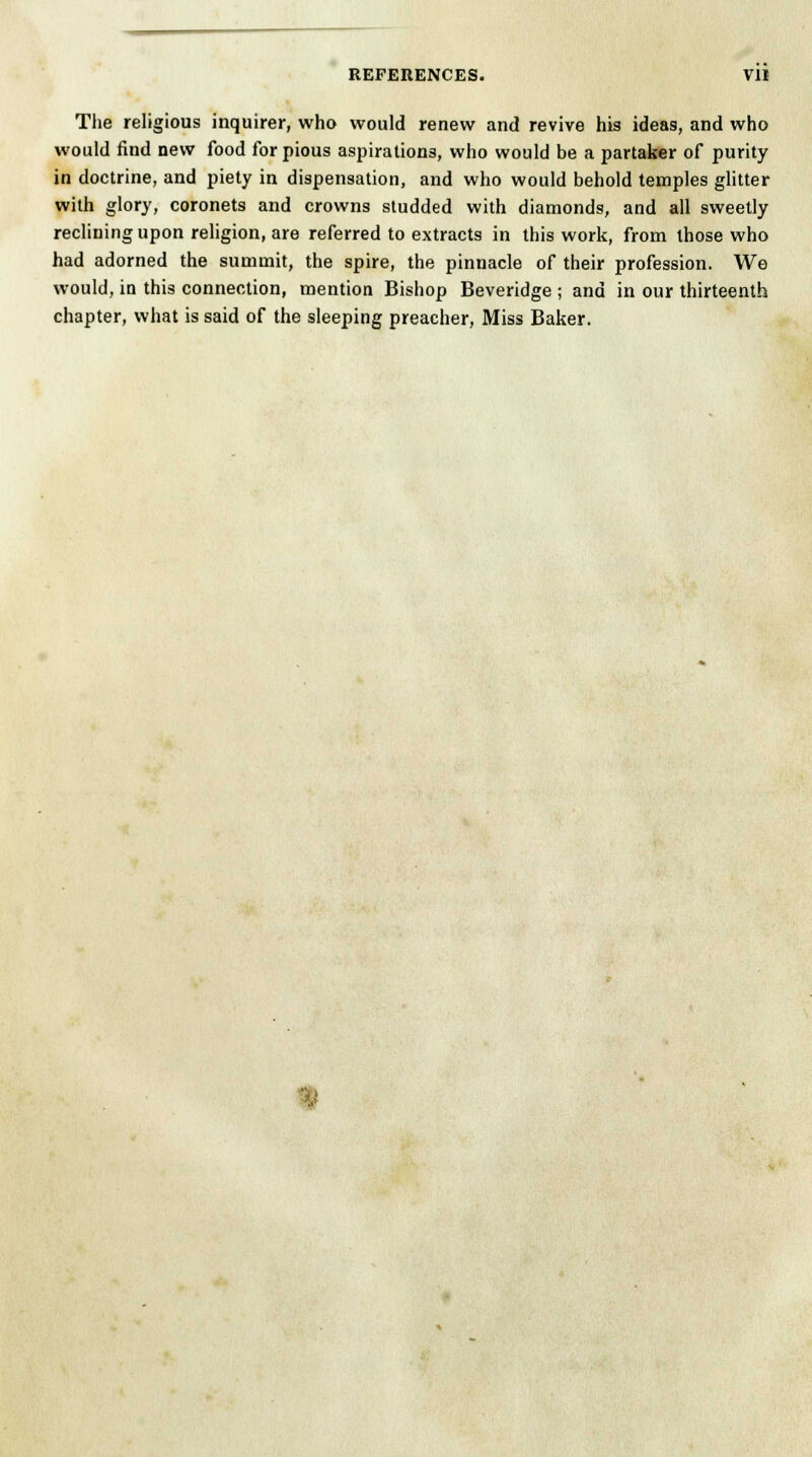 The religious inquirer, who would renew and revive his ideas, and who would find new food for pious aspirations, who would be a partaker of purity in doctrine, and piety in dispensation, and who would behold temples glitter with glory, coronets and crowns studded with diamonds, and all sweetly reclining upon religion, are referred to extracts in this work, from those who had adorned the summit, the spire, the pinnacle of their profession. We would, in this connection, mention Bishop Beveridge ; and in our thirteenth chapter, what is said of the sleeping preacher, Miss Baker.