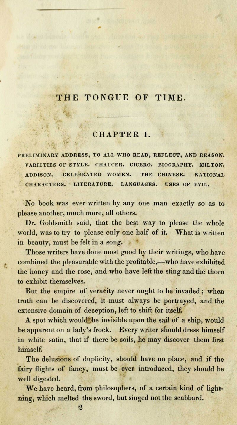 CHAPTER I. PRELIMINARY ADDRESS, TO ALL WHO READ, REFLECT, AND REASON. VARIETIES OF STYLE. CHAUCER. CICERO. BIOGRAPHY. MILTON. ADDISON. CELEBRATED WOMEN. THE CHINESE. NATIONAL CHARACTERS. LITERATURE. LANGUAGES. USES OF EVIL. No book was ever written by any one man exactly so as to please another, much more, all others. Dr. Goldsmith said, that the best way to please the whole world, was to try to please only one half of it. What is written in beauty, must be felt in a song. Those writers have done most good by their writings, who have combined the pleasurable with the profitable,—who have exhibited the honey and the rose, and who have left the sting and the thorn to exhibit themselves. But the empire of veracity never ought to be invaded ; when truth can be discovered, it must always be portrayed, and the extensive domain of deception, left to shift for itself. A spot which wouldvbe invisible upon the sail of a ship, would be apparent on a lady's frock. Every writer should dress himself in white satin, that if there be soils, he may discover them first himself. The delusions of duplicity, should have no place, and if the fairy flights of fancy, must be ever introduced, they should be well digested. We have heard, from philosophers, of a certain kind of light- ning, which melted the sword, but singed not the scabbard. 2