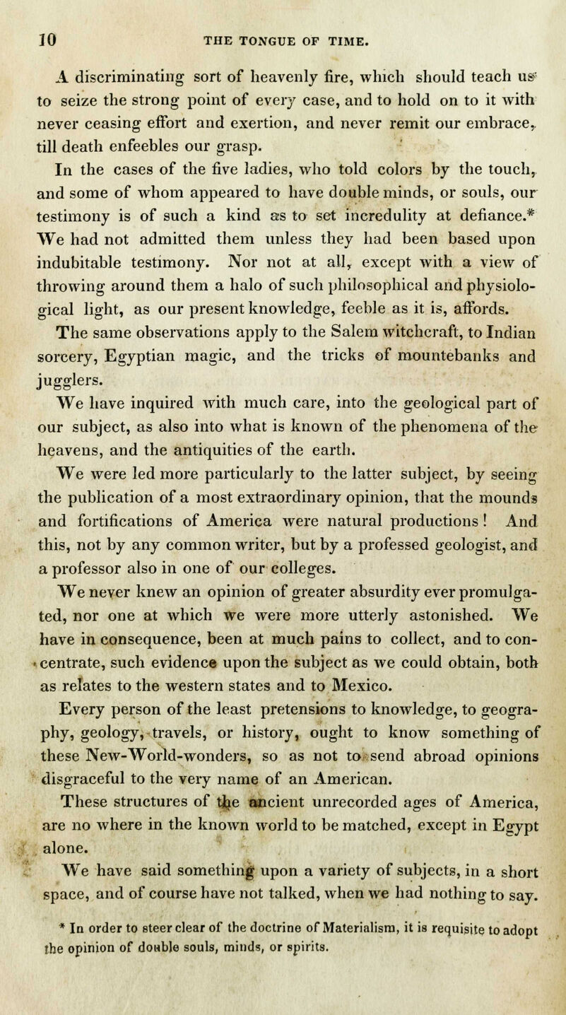 A discriminating sort of heavenly fire, which should teach us? to seize the strong point of every case, and to hold on to it with never ceasing effort and exertion, and never remit our embrace,, till death enfeebles our grasp. In the cases of the five ladies, who told colors by the touch, and some of whom appeared to have double minds, or souls, our testimony is of such a kind as to set incredulity at defiance.* We had not admitted them unless they had been based upon indubitable testimony. Nor not at all, except with a view of throwing around them a halo of such philosophical and physiolo- gical light, as our present knowledge, feeble as it is, affords. The same observations apply to the Salem witchcraft, to Indian sorcery, Egyptian magic, and the tricks of mountebanks and jugglers. We have inquired with much care, into the geological part of our subject, as also into what is known of the phenomena of the heavens, and the antiquities of the earth. We were led more particularly to the latter subject, by seeing the publication of a most extraordinary opinion, that the mounds and fortifications of America were natural productions ! And this, not by any common writer, but by a professed geologist, and a professor also in one of our colleges. We never knew an opinion of greater absurdity ever promulga- ted, nor one at which We were more utterly astonished. We have in consequence, been at much pains to collect, and to con- centrate, such evidence upon the subject as we could obtain, both as relates to the western states and to Mexico. Every person of the least pretensions to knowledge, to geogra- phy, geology, travels, or history, ought to know something of these New-World-wonders, so as not to send abroad opinions disgraceful to the very name of an American. These structures of tfee ancient unrecorded ages of America, are no where in the known world to be matched, except in Egypt alone. We have said something upon a variety of subjects, in a short space, and of course have not talked, when we had nothing to say. * In order to steer clear of the doctrine of Materialism, it is requisite to adopt the opinion of double souls, minds, or spirits.