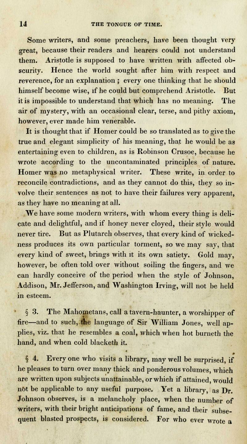 Some writers, and some preachers, have been thought very- great, because their readers and hearers could not understand them. Aristotle is supposed to have written with affected ob- scurity. Hence the world sought after him with respect and reverence, for an explanation ; every one thinking that he should himself become wise, if he could but comprehend Aristotle. But it is impossible to understand that which has no meaning. The air of mystery, with an occasional clear, terse, and pithy axiom, however, ever made him venerable. It is thought that if Homer could be so translated as to give the true and elegant simplicity of his meaning, that he would be as entertaining even to children, as is Robinson Crusoe, because he wrote according to the uncontaminated principles of nature. Homer was no metaphysical writer. These write, in order to reconcile contradictions, and as they cannot do this, they so in- volve their sentences as not to have their failures very apparent, as they have no meaning at all. We have some modern writers, with whom every thing is deli- cate and delightful, and if honey never cloyed, their style would never tire. But as Plutarch observes, that every kind of wicked- ness produces its own particular torment, so we may say, that every kind of sweet, brings with it its own satiety. Gold may, however, be often told over without soiling the fingers, and we can hardly conceive of the period when the style of Johnson, Addison, Mr. Jefferson, and Washington Irving, will not be held in esteem. - § 3. The Mahometans, call a tavern-haunter, a worshipper of fire—and to such, tike language of Sir William Jones, well ap- plies, viz. that he resembles a coal, which when hot burnetii the hand, and when cold blacketh it. » § 4. Every one who visits a library, may well be surprised, if he pleases to turn over many thick and ponderous volumes, which are written upon subjects unattainable, or which if attained, would not be applicable to any useful purpose. Yet a library, as Dr. Johnson observes, is a melancholy place, when the number of writers, with their bright anticipations of fame, and their subse- quent blasted prospects, is considered. For who ever wrote a