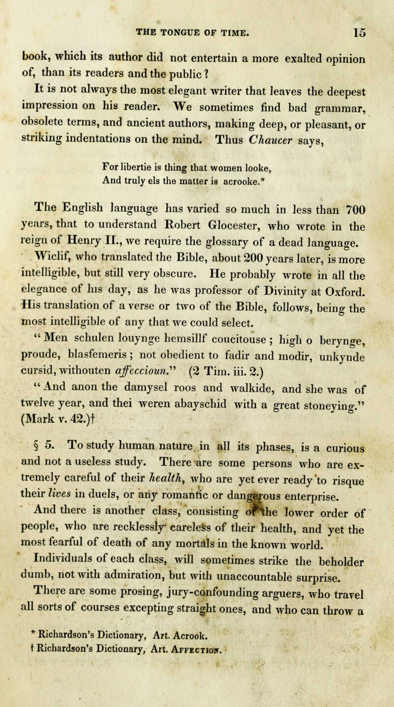 book, which its author did not entertain a more exalted opinion of, than its readers and the public 1 It is not always the most elegant writer that leaves the deepest impression on his reader. We sometimes find bad grammar, obsolete terms, and ancient authors, making deep, or pleasant, or striking indentations on the mind. Thus Chaucer says, For libertie is thing that women looke, And truly els the matter is acrooke.* The English language has varied so much in less than 700 years, that to understand Robert Glocester, who wrote in the reign of Henry II., we require the glossary of a dead language. Wiclif, who translated the Bible, about 200 years later, is more intelligible, but still very obscure. He probably wrote in all the elegance of his day, as he was professor of Divinity at Oxford. His translation of a verse or two of the Bible, follows, being the most intelligible of any that we could select.  Men schulen louynge hemsillf coucitouse ; high o berynge, proude, blasfemeris; not obedient to fadir and modir, unkynde cursid, withouten affeccioun. (2 Tim. iii. 2.)  And anon the damysel roos and walkide, and she was of twelve year, and thei weren abayschid with a great stoneying. (Mark v. 42.)t § 5. To study human nature in all its phases, is a curious and not a useless study. There are some persons who are ex- tremely careful of their health, who are yet ever ready'to risque their lives in duels, or any romantic or dangisrous enterprise. And there is another class, consisting oPthe lower order of people, who are recklessly careless of their health, and yet the most fearful of death of any mortals in the known world. Individuals of each class, will sometimes strike the beholder dumb, not with admiration, but with unaccountable surprise. There are some prosing, jury-confounding arguers, who travel all sorts of courses excepting straight ones, and who can throw a * Richardson's Dictionary, Art. Acrook. t Richardson's Dictionary, Art. Affectiok.