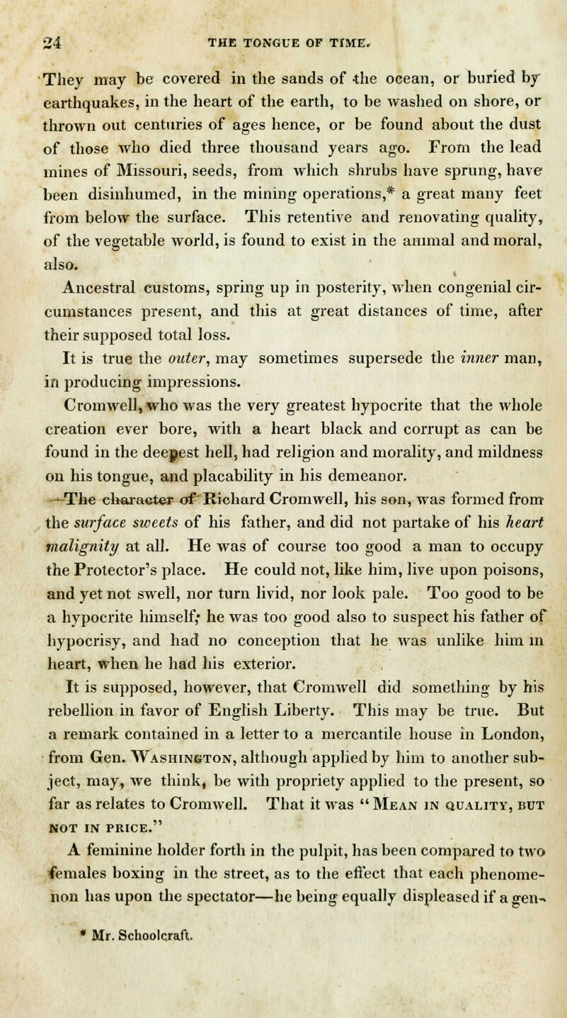 They may be covered in the sands of -the ocean, or buried by earthquakes, in the heart of the earth, to be washed on shore, or thrown out centuries of ages hence, or be found about the dust of those who died three thousand years ago. From the lead mines of Missouri, seeds, from which shrubs have sprung, have been disinhumed, in the mining operations,* a great many feet from below the surface. This retentive and renovating quality, of the vegetable world, is found to exist in the animal and moral, also. Ancestral customs, spring up in posterity, when congenial cir- cumstances present, and this at great distances of time, after their supposed total loss. It is true the outer, may sometimes supersede the inner man, in producing impressions. Cromwell, who was the very greatest hypocrite that the whole creation ever bore, with a heart black and corrupt as can be found in the deepest hell, had religion and morality, and mildness on his tongue, and placability in his demeanor. —The character of Richard Cromwell, his son, was formed from the surface sweets of his father, and did not partake of his heart malignity at all. He was of course too good a man to occupy the Protector's place. He could not, like him, live upon poisons, and yet not swell, nor turn livid, nor look pale. Too good to be a hypocrite himself,* he was too good also to suspect his father of hypocrisy, and had no conception that he was unlike him in heart, when he had his exterior. It is supposed, however, that Cromwell did something by his rebellion in favor of English Liberty. This may be true. But a remark contained in a letter to a mercantile house in London, from Gen. Washington, although applied by him to another sub- ject, may, we think, be with propriety applied to the present, so far as relates to Cromwell. That it was  Mean in quality, but NOT IN PRICE. A feminine holder forth in the pulpit, has been compared to two females boxing in the street, as to the effect that each phenome- non has upon the spectator—he being equally displeased if a gen-» * Mr. Schoolcraft.