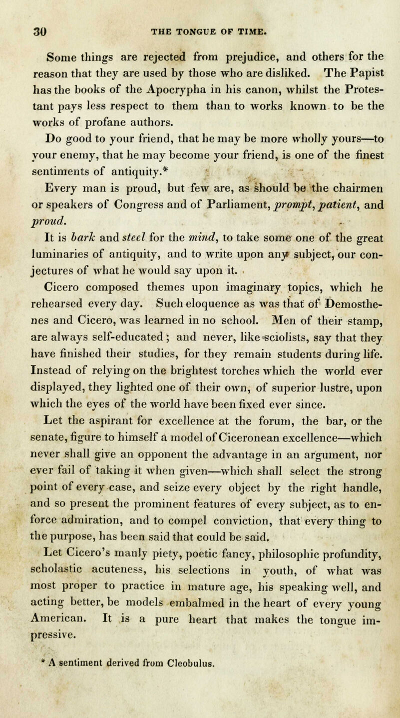 Some things are rejected from prejudice, and others for the reason that they are used by those who are disliked. The Papist has the books of the Apocrypha in his canon, whilst the Protes- tant pays less respect to them than to works known to be the works of profane authors. Do good to your friend, that he may be more wholly yours—to your enemy, that he may become your friend, is one of the finest sentiments of antiquity.* Every man is proud, but few are, as should be the chairmen or speakers of Congress and of Parliament, prompt, patient, and proud. It is baric and steel for the mind, to take some one of the great luminaries of antiquity, and to write upon an}? subject, our con- jectures of what he would say upon it. Cicero composed themes upon imaginary topics, which he rehearsed every day. Such eloquence as was that of Demosthe- nes and Cicero, was learned in no school. Men of their stamp, are always self-educated ; and never, like sciolists, say that they have finished their studies, for they remain students during life. Instead of relying on the brightest torches which the world ever displayed, they lighted one of their own, of superior lustre, upon which the eyes of the world have been fixed ever since. Let the aspirant for excellence at the forum, the bar, or the senate, figure to himself a model of Ciceronean excellence—which never shall give an opponent the advantage in an argument, nor ever fail of taking it when given—which shall select the strong point of every case, and seize every object by the right handle, and so present the prominent features of every subject, as to en- force admiration, and to compel conviction, that every thing to the purpose, has been said that could be said. Let Cicero's manly piety, poetic fancy, philosophic profundity, scholastic acuteness, his selections in youth, of what was most proper to practice in mature age, his speaking well, and acting better, be models embalmed in the heart of every young American. It is a pure heart that makes the tongue im- pressive. * A sentiment derived from Cleobulus.