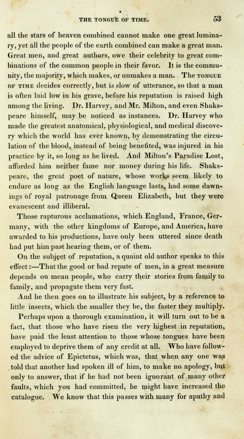 all the stars of heaven combined cannot make one great lumina- ry, yet all the people of the earth combined can make a great man. Great men, and great authors, owe their celebrity to great com- binations of the common people in their favor. It is the commu- nity, the majority, which makes, or unmakes a man. The tongue of time decides correctly, but is slow of utterance, so that a man is often laid low in his grave, before his reputation is raised high among the living. Dr. Harvey, and Mr. Milton, and even Shaks- peare himself, may be noticed as instances. Dr. Harvey who made the greatest anatomical, physiological, and medical discove- ry which the world has ever known, by demonstrating the circu- lation of the blood, instead of being benefited, was injured in his practice by it, so long as he lived. And Milton's Paradise Lost, afforded him neither fame nor money during his life. Shaks- peare, the great poet of nature, whose works seem likely to endure as long as the English language lasts, had some dawn- ings of royal patronage from Queen Elizabeth, but they were evanescent and illiberal. Those rapturous acclamations, which England, France, Ger- many, with the other kingdoms of Europe, and America, have awarded to his productions, have only been uttered since death had put him past hearing them, or of them. On the subject of reputation, a quaint old author speaks to this effect:—That the good or bad repute of men, in a great measure depends on mean people, who carry their stories from family to family, and propagate them very fast. And he then goes on to illustrate his subject, by a reference to little insects, which the smaller they be, the faster they multiply. Perhaps upon a thorough examination, it will turn out to be a fact, that those who have risen the very highest in reputation, have paid the least attention to those whose tongues have been employed to deprive them of any credit at all. Who have follow- ed the advice of Epictetus, which was, that when any one was told that another had spoken ill of him, to make no apology, but only to answer, that if he had not been ignorant of many other faults, which you had committed, he might have increased the catalogue. We know that this passes with many for apathy and