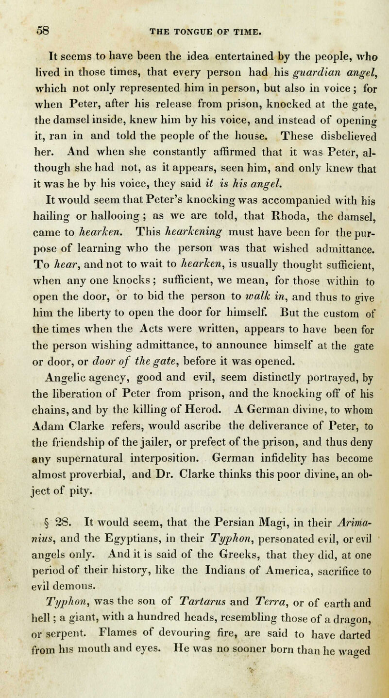 It seems to have been the idea entertained by the people, who lived in those times, that every person had his guardian angel, which not only represented him in person, but also in voice; for when Peter, after his release from prison, knocked at the gate, the damsel inside, knew him by his voice, and instead of opening it, ran in and told the people of the house. These disbelieved her. And when she constantly affirmed that it was Peter, al- though she had not, as it appears, seen him, and only knew that it was he by his voice, they said it is his angel. It would seem that Peter's knocking was accompanied with his hailing or hallooing ; as we are told, that Rhoda, the damsel, came to hearken. This hearkening must have been for the pur- pose of learning who the person was that wished admittance. To hear, and not to wait to hearken, is usually thought sufficient, when any one knocks; sufficient, we mean, for those within to open the door, or to bid the person to walk in, and thus to give him the liberty to open the door for himself. But the custom of the times when the Acts were written, appears to have been for the person wishing admittance, to announce himself at the gate or door, or door of the gate, before it was opened. Angelic agency, good and evil, seem distinctly portrayed, by the liberation of Peter from prison, and the knocking off of his chains, and by the killing of Herod. A German divine, to whom Adam Clarke refers, would ascribe the deliverance of Peter, to the friendship of the jailer, or prefect of the prison, and thus deny any supernatural interposition. German infidelity has become almost proverbial, and Dr. Clarke thinks this poor divine, an ob- ject of pity. § 28. It would seem, that the Persian Magi, in their Arima- nius, and the Egyptians, in their Typhon, personated evil, or evil angels only. And it is said of the Greeks, that they did, at one period of their history, like the Indians of America, sacrifice to evil demons. Typhon, was the son of Tartarus and Terra, or of earth and hell; a giant, with a hundred heads, resembling those of a dragon, or serpent. Flames of devouring fire, are said to have darted from his mouth and eyes. He was no sooner born than he waged