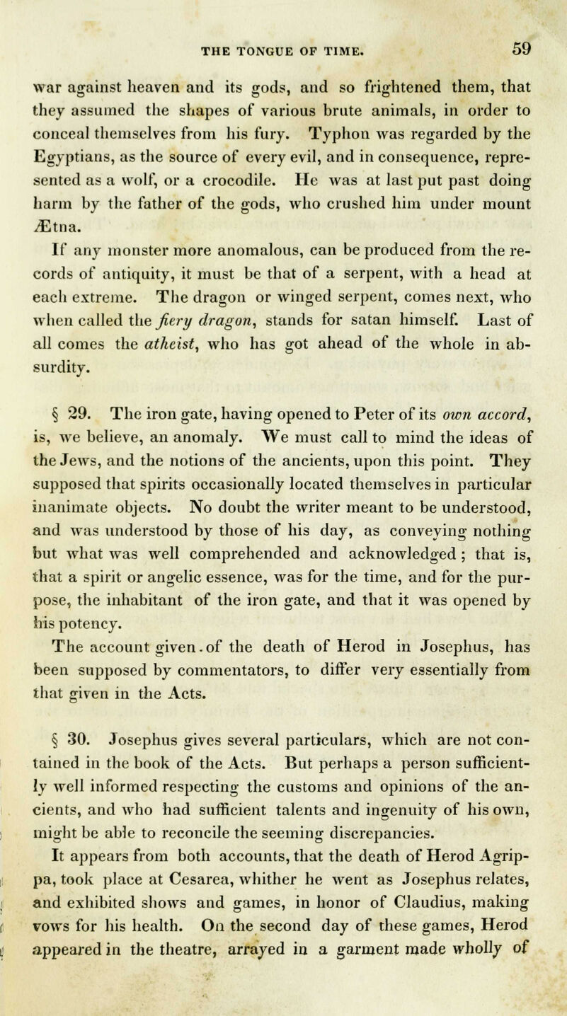 war against heaven and its gods, and so frightened them, that they assumed the shapes of various brute animals, in order to conceal themselves from his fury. Typhon was regarded by the Egyptians, as the source of every evil, and in consequence, repre- sented as a wolf, or a crocodile. He was at last put past doing harm by the father of the gods, who crushed him under mount vEtna. If any monster more anomalous, can be produced from the re- cords of antiquity, it must be that of a serpent, with a head at each extreme. The dragon or winged serpent, comes next, who when called the fiery dragon, stands for satan himself. Last of all comes the atheist, who has got ahead of the whole in ab- surdity. § 29. The iron gate, having opened to Peter of its own accord, is, we believe, an anomaly. We must call to mind the ideas of the Jews, and the notions of the ancients, upon this point. They supposed that spirits occasionally located themselves in particular inanimate objects. No doubt the writer meant to be understood, and was understood by those of his day, as conveying nothing but what was well comprehended and acknowledged ; that is, that a spirit or angelic essence, was for the time, and for the pur- pose, the inhabitant of the iron gate, and that it was opened by his potency. The account given.of the death of Herod in Josephus, has been supposed by commentators, to differ very essentially from that given in the Acts. § 30. Josephus gives several particulars, which are not con- tained in the book of the Acts. But perhaps a person sufficient- ly well informed respecting the customs and opinions of the an- cients, and who had sufficient talents and ingenuity of his own, might be able to reconcile the seeming discrepancies. It appears from both accounts, that the death of Herod Agrip- pa, took place at Cesarea, whither he went as Josephus relates, and exhibited shows and games, in honor of Claudius, making vows for his health. On the second day of these games, Herod appeared in the theatre, arrayed in a garment made wholly of