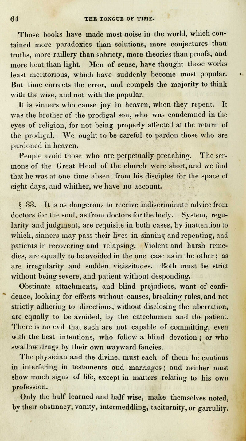 Those books have made most noise in the World, which con- tained more paradoxies than solutions, more conjectures than truths, more raillery than sobriety, more theories than proofs, and more heat than light. Men of sense, have thought those works least meritorious, which have suddenly become most popular. But time corrects the error, and compels the majority to think with the wise, and not with the popular. It is sinners who cause joy in heaven, when they repent. It was the brother of the prodigal son, who was condemned in the eyes of religion, for not being properly affected at the return of the prodigal. We ought to be careful to pardon those who are pardoned in heaven. People avoid those who are perpetually preaching. The ser- mons of the Great Head of the church were short, and we find that he was at one time absent from his disciples for the space of eight days, and whither, we have no account. § 33. It is as dangerous to receive indiscriminate advice from doctors for the soul, as from doctors for the body. System, regu- larity and judgment, are requisite in both cases, by inattention to which, sinners may pass their lives in sinning and repenting, and patients in recovering and relapsing. Violent and harsh reme- dies, are equally to be avoided in the one case as in the other ; as are irregularity and sudden vicissitudes. Both must be strict without being severe, and patient without desponding. Obstinate attachments, and blind prejudices, want of confi- dence, looking for effects without causes, breaking rules, and not strictly adhering to directions, without disclosing the aberration, are equally to be avoided, by the catechumen and the patient. There is no evil that such are not capable of committing, even with the best intentions, who follow a blind devotion ; or who swallow drugs by their own wayward fancies. The physician and the divine, must each of them be cautious in interfering in testaments and marriages; and neither must show much signs of life, except in matters relating to his own profession. Only the half learned and half wise, make themselves noted, by their obstinacy, vanity, intermeddling, taciturnity, or garrulity.