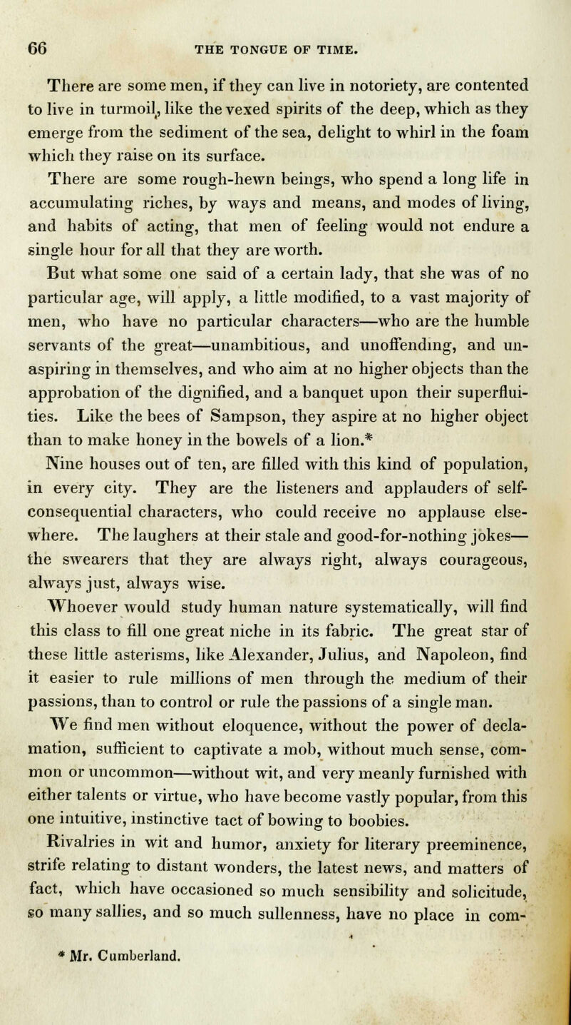 There are some men, if they can live in notoriety, are contented to live in turmoil, like the vexed spirits of the deep, which as they emerge from the sediment of the sea, delight to whirl in the foam which they raise on its surface. There are some rough-hewn beings, who spend a long life in accumulating riches, by ways and means, and modes of living, and habits of acting, that men of feeling would not endure a single hour for all that they are worth. But what some one said of a certain lady, that she was of no particular age, will apply, a little modified, to a vast majority of men, who have no particular characters—who are the humble servants of the great—unambitious, and unoffending, and un- aspiring in themselves, and who aim at no higher objects than the approbation of the dignified, and a banquet upon their superflui- ties. Like the bees of Sampson, they aspire at no higher object than to make honey in the bowels of a lion.* Nine houses out of ten, are filled with this kind of population, in every city. They are the listeners and applauders of self- consequential characters, who could receive no applause else- where. The laughers at their stale and good-for-nothing jokes— the swearers that they are always right, always courageous, always just, always wise. Whoever would study human nature systematically, will find this class to fill one great niche in its fabric. The great star of these little asterisms, like Alexander, Julius, and Napoleon, find it easier to rule millions of men through the medium of their passions, than to control or rule the passions of a single man. We find men without eloquence, without the power of decla- mation, sufficient to captivate a mob, without much sense, com- mon or uncommon—without wit, and very meanly furnished with either talents or virtue, who have become vastly popular, from this one intuitive, instinctive tact of bowing to boobies. Rivalries in wit and humor, anxiety for literary preeminence, strife relating to distant wonders, the latest news, and matters of fact, which have occasioned so much sensibility and solicitude, so many sallies, and so much sullenness, have no place in com- * Mr. Cumberland.