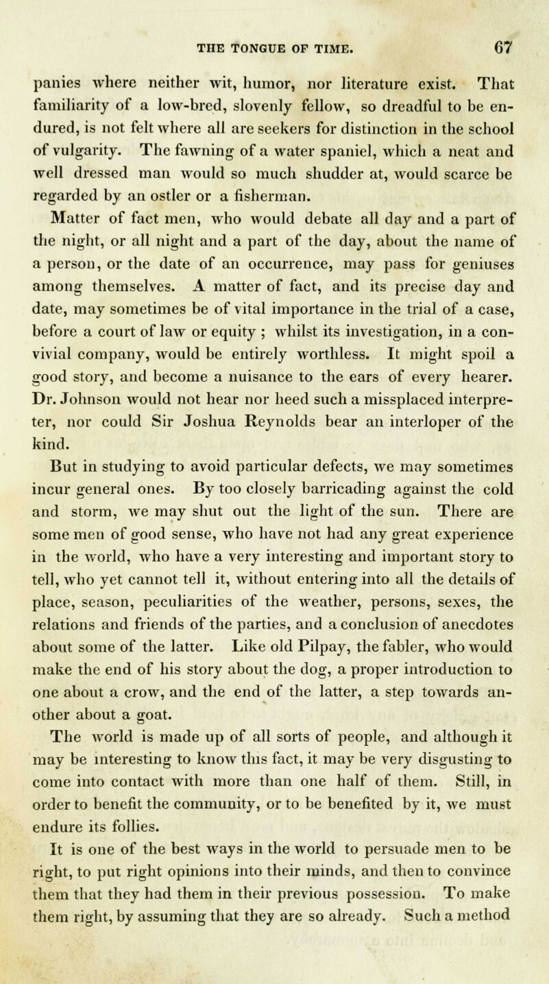 panies where neither wit, humor, nor literature exist. That familiarity of a low-bred, slovenly fellow, so dreadful to be en- dured, is not felt where all are seekers for distinction in the school of vulgarity. The fawning of a water spaniel, which a neat and well dressed man would so much shudder at, would scarce be regarded by an ostler or a fisherman. Matter of fact men, who would debate all day and a part of the night, or all night and a part of the day, about the name of a person, or the date of an occurrence, may pass for geniuses among themselves. A matter of fact, and its precise day and date, may sometimes be of vital importance in the trial of a case, before a court of law or equity ; whilst its investigation, in a con- vivial company, would be entirely worthless. It might spoil a good story, and become a nuisance to the ears of every hearer. Dr. Johnson would not hear nor heed such a missplaced interpre- ter, nor could Sir Joshua Reynolds bear an interloper of the kind. But in studying to avoid particular defects, we may sometimes incur general ones. By too closely barricading against the cold and storm, we may shut out the light of the sun. There are some men of good sense, who have not had any great experience in the world, who have a very interesting and important story to tell, who yet cannot tell it, without entering into all the details of place, season, peculiarities of the weather, persons, sexes, the relations and friends of the parties, and a conclusion of anecdotes about some of the latter. Like old Pilpay, the fabler, who would make the end of his story about the dog, a proper introduction to one about a crow, and the end of the latter, a step towards an- other about a goat. The world is made up of all sorts of people, and although it may be interesting to know this fact, it may be very disgusting to come into contact with more than one half of them. Still, in order to benefit the community, or to be benefited by it, we must endure its follies. It is one of the best ways in the world to persuade men to be right, to put right opinions into their minds, and then to convince them that they had them in their previous possession. To make them right, by assuming that they are so already. Such a method