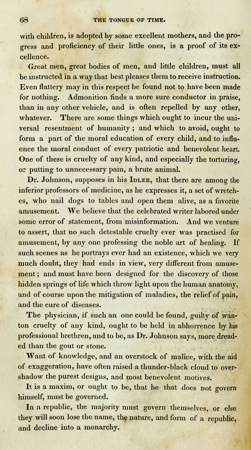 with children, is adopted by some excellent mothers, and the pro- gress and proficiency of their little ones, is a proof of its ex- cellence. Great men, great bodies of men, and little children, must all be instructed in a way that best pleases them to receive instruction. Even flattery may in this respect be found not to have been made for nothing. Admonition finds a more sure conductor in praise, than in any other vehicle, and is often repelled by any other, whatever. There are some things which ought to incur the uni- versal resentment of humanity ; and which to avoid, ought to form a part of the moral education of every child, and to influ- ence the moral conduct of every patriotic and benevolent heart. One of these is cruelty of any kind, and especially the torturing, or putting to unnecessary pain, a brute animal. Dr. Johnson, supposes in his Idler, that there are among the inferior professors of medicine, as he expresses it, a set of wretch- es, who nail dogs to tables and open them alive, as a favorite amusement. We believe that the celebrated writer labored under some error of statement, from misinformation. And we venture to assert, that no such detestable cruelty ever was practised for amusement, by any one professing the noble art of healing. If such scenes as he portrays ever had an existence, which we very much doubt, they had ends in view, very different from amuse- ment ; and must have been designed for the discovery of those hidden springs of life which throw light upon the human anatomy, and of course upon the mitigation of maladies, the relief of pain, and the cure of diseases. The physician, if such an one could be found, guilty of wan- ton cruelty of any kind, ought to be held in abhorrence by his professional brethren, and to be, as Dr. Johnson says, more dread- ed than the gout or stone. Want of knowledge, and an overstock of malice, with the aid of exaggeration, have often raised a thunder-black cloud to over- shadow the purest designs, and most benevolent motives. It is a maxim, or ought to be, that he that does not govern himself, must be governed. In a republic, the majority must govern themselves, or else they will soon lose the name, the nature, and form of a republic, and decline into a monarchy.