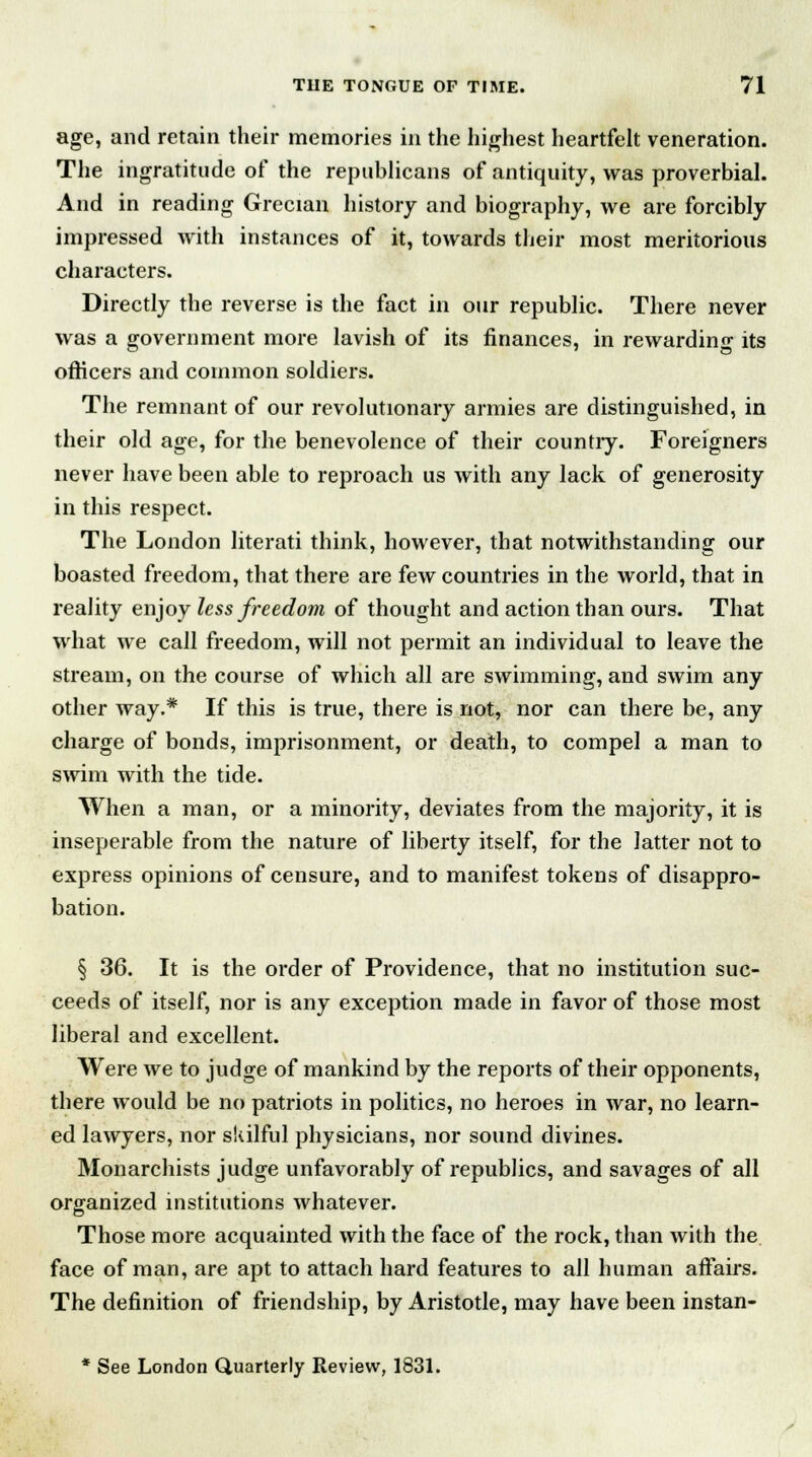 age, and retain their memories in the highest heartfelt veneration. The ingratitude of the republicans of antiquity, was proverbial. And in reading Grecian history and biography, we are forcibly impressed with instances of it, towards their most meritorious characters. Directly the reverse is the fact in our republic. There never was a government more lavish of its finances, in rewarding its officers and common soldiers. The remnant of our revolutionary armies are distinguished, in their old age, for the benevolence of their country. Foreigners never have been able to reproach us with any lack of generosity in this respect. The London literati think, however, that notwithstanding our boasted freedom, that there are few countries in the world, that in reality enjoy less freedom of thought and action than ours. That what we call freedom, will not permit an individual to leave the stream, on the course of which all are swimming, and swim any other way.* If this is true, there is not, nor can there be, any charge of bonds, imprisonment, or death, to compel a man to swim with the tide. When a man, or a minority, deviates from the majority, it is inseperable from the nature of liberty itself, for the latter not to express opinions of censure, and to manifest tokens of disappro- bation. § 36. It is the order of Providence, that no institution suc- ceeds of itself, nor is any exception made in favor of those most liberal and excellent. Were we to judge of mankind by the reports of their opponents, there would be no patriots in politics, no heroes in war, no learn- ed lawyers, nor skilful physicians, nor sound divines. Monarchists judge unfavorably of republics, and savages of all organized institutions whatever. Those more acquainted with the face of the rock, than with the face of man, are apt to attach hard features to all human affairs. The definition of friendship, by Aristotle, may have been instan- * See London Quarterly Review, 1831.