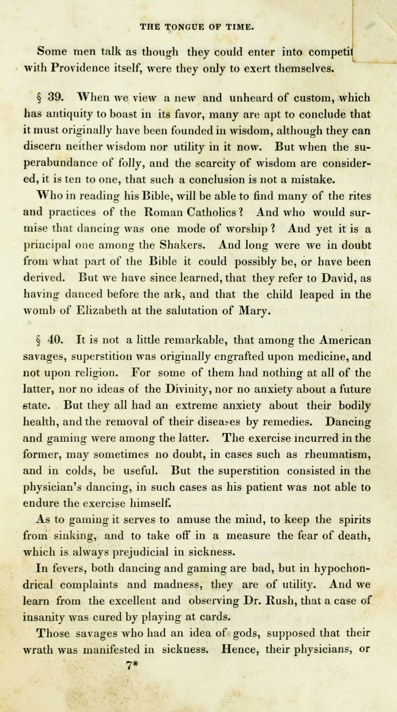 Some men talk as though they could enter into competit with Providence itself, were they only to exert themselves. § 39. When we view a new and unheard of custom, which has antiquity to boast in its favor, many are apt to conclude that it must originally have been founded in wisdom, although they can discern neither wisdom nor utility in it now. But when the su- perabundance of folly, and the scarcity of wisdom are consider- ed, it is ten to one, that such a conclusion is not a mistake. Who in reading his Bible, will be able to find many of the rites and practices of the Roman Catholics 1 And who would sur- mise that dancing was one mode of worship 1 And yet it is a principal one among the Shakers. And long were we in doubt from what part of the Bible it could possibly be, or have been derived. But Ave have since learned, that they refer to David, as having danced before the ark, and that the child leaped in the womb of Elizabeth at the salutation of Mary. § 40. It is not a little remarkable, that among the American savages, superstition was originally engrafted upon medicine, and not upon religion. For some of them had nothing at all of the latter, nor no ideas of the Divinity, nor no anxiety about a future state. But they all had an extreme anxiety about their bodily health, and the removal of their diseases by remedies. Dancing and gaming were among the latter. The exercise incurred in the former, may sometimes no doubt, in cases such as rheumatism, and in colds, be useful. But the superstition consisted in the physician's dancing, in such cases as his patient was not able to endure the exercise himself. As to gaming it serves to amuse the mind, to keep the spirits from sinking, and to take off in a measure the fear of death, which is always prejudicial in sickness. In fevers, both dancing and gaming are bad, but in hypochon- drical complaints and madness, they are of utility. And we learn from the excellent and observing Dr. Rush, that a case of insanity was cured by playing at cards. Those savages who had an idea of gods, supposed that their wrath was manifested in sickness. Hence, their physicians, or 7#