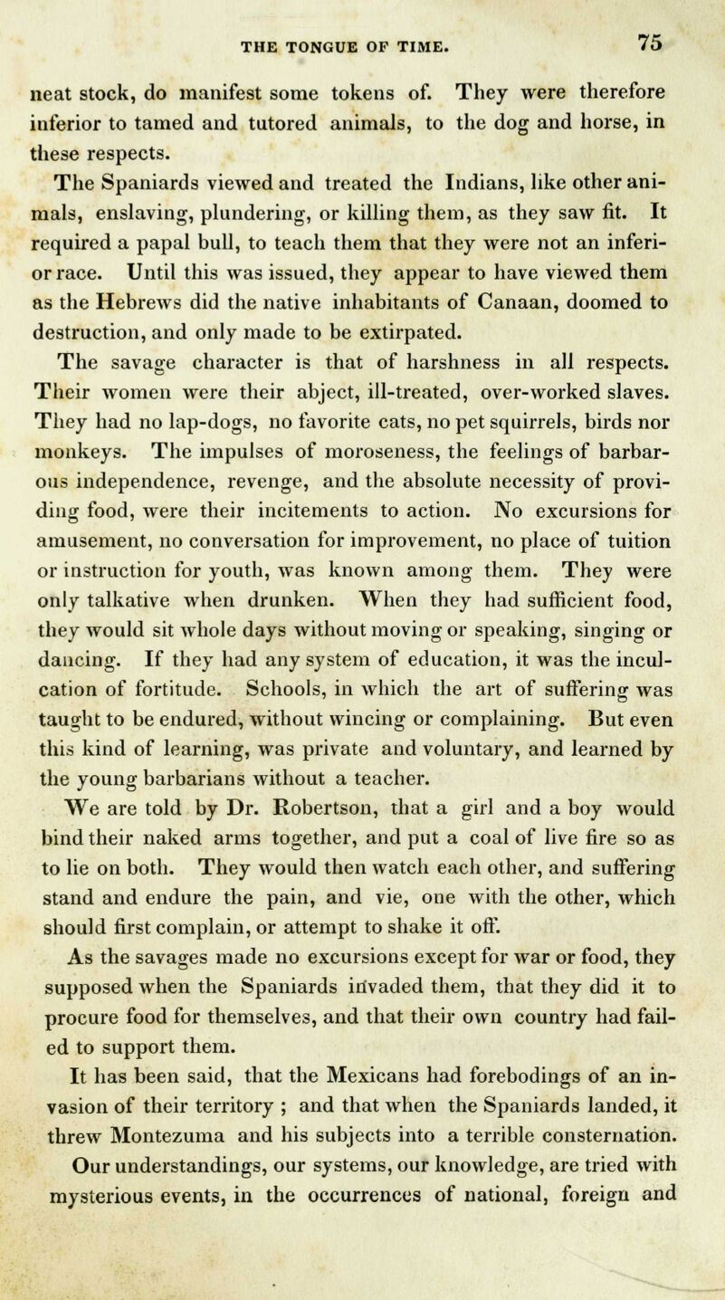 neat stock, do manifest some tokens of. They were therefore inferior to tamed and tutored animals, to the dog and horse, in these respects. The Spaniards viewed and treated the Indians, like other ani- mals, enslaving, plundering, or killing them, as they saw fit. It required a papal bull, to teach them that they were not an inferi- or race. Until this was issued, they appear to have viewed them as the Hebrews did the native inhabitants of Canaan, doomed to destruction, and only made to be extirpated. The savage character is that of harshness in all respects. Their women were their abject, ill-treated, over-worked slaves. They had no lap-dogs, no favorite cats, no pet squirrels, birds nor monkeys. The impulses of moroseness, the feelings of barbar- ous independence, revenge, and the absolute necessity of provi- ding food, were their incitements to action. No excursions for amusement, no conversation for improvement, no place of tuition or instruction for youth, was known among them. They were only talkative when drunken. When they had sufficient food, they would sit whole days without moving or speaking, singing or dancing. If they had any system of education, it was the incul- cation of fortitude. Schools, in which the art of suffering was taught to be endured, without wincing or complaining. But even this kind of learning, was private and voluntary, and learned by the young barbarians without a teacher. We are told by Dr. Robertson, that a girl and a boy would bind their naked arms together, and put a coal of live fire so as to lie on both. They would then watch each other, and suffering stand and endure the pain, and vie, one with the other, which should first complain, or attempt to shake it off. As the savages made no excursions except for war or food, they supposed when the Spaniards invaded them, that they did it to procure food for themselves, and that their own country had fail- ed to support them. It has been said, that the Mexicans had forebodings of an in- vasion of their territory ; and that when the Spaniards landed, it threw Montezuma and his subjects into a terrible consternation. Our understandings, our systems, our knowledge, are tried with mysterious events, in the occurrences of national, foreign and