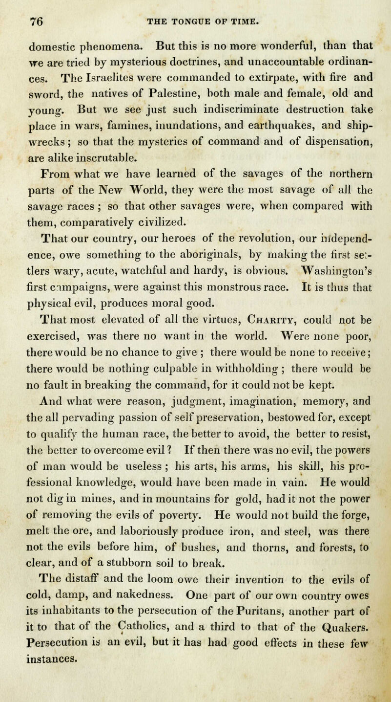 domestic phenomena. But this is no more wonderful, than that we are tried by mysterious doctrines, and unaccountable ordinan- ces. The Israelites were commanded to extirpate, with fire and sword, the natives of Palestine, both male and female, old and young. But we see just such indiscriminate destruction take place in wars, famines, inundations, and earthquakes, and ship- wrecks ; so that the mysteries of command and of dispensation, are alike inscrutable. From what we have learned of the savages of the northern parts of the New World, they were the most savage of all the savage races ; so that other savages were, when compared with them, comparatively civilized. That our country, our heroes of the revolution, our independ- ence, owe something to the aboriginals, by making the first su- tlers wary, acute, watchful and hardy, is obvious. Washington's first cimpaigns, were against this monstrous race. It is thus that physical evil, produces moral good. That most elevated of all the virtues, Charity, could not be exercised, was there no want in the world. Were none poor, there would be no chance to give ; there would be none to receive; there would be nothing culpable in withholding ; there would be no fault in breaking the command, for it could not be kept. And what were reason, judgment, imagination, memory, and the all pervading passion of self preservation, bestowed for, except to qualify the human race, the better to avoid, the better to resist, the better to overcome evil I If then there was no evil, the powers of man would be useless ; his arts, his arms, his skill, his pro- fessional knowledge, would have been made in vain. He would not dig in mines, and in mountains for gold, had it not the power of removing the evils of poverty. He would not build the forge, melt the ore, and laboriously produce iron, and steel, was there not the evils before him, of bushes, and thorns, and forests, to clear, and of a stubborn soil to break. The distaff and the loom owe their invention to the evils of cold, damp, and nakedness. One part of our own country owes its inhabitants to the persecution of the Puritans, another part of it to that of the Catholics, and a third to that of the Quakers. Persecution is an evil, but it has had good effects in these few instances.