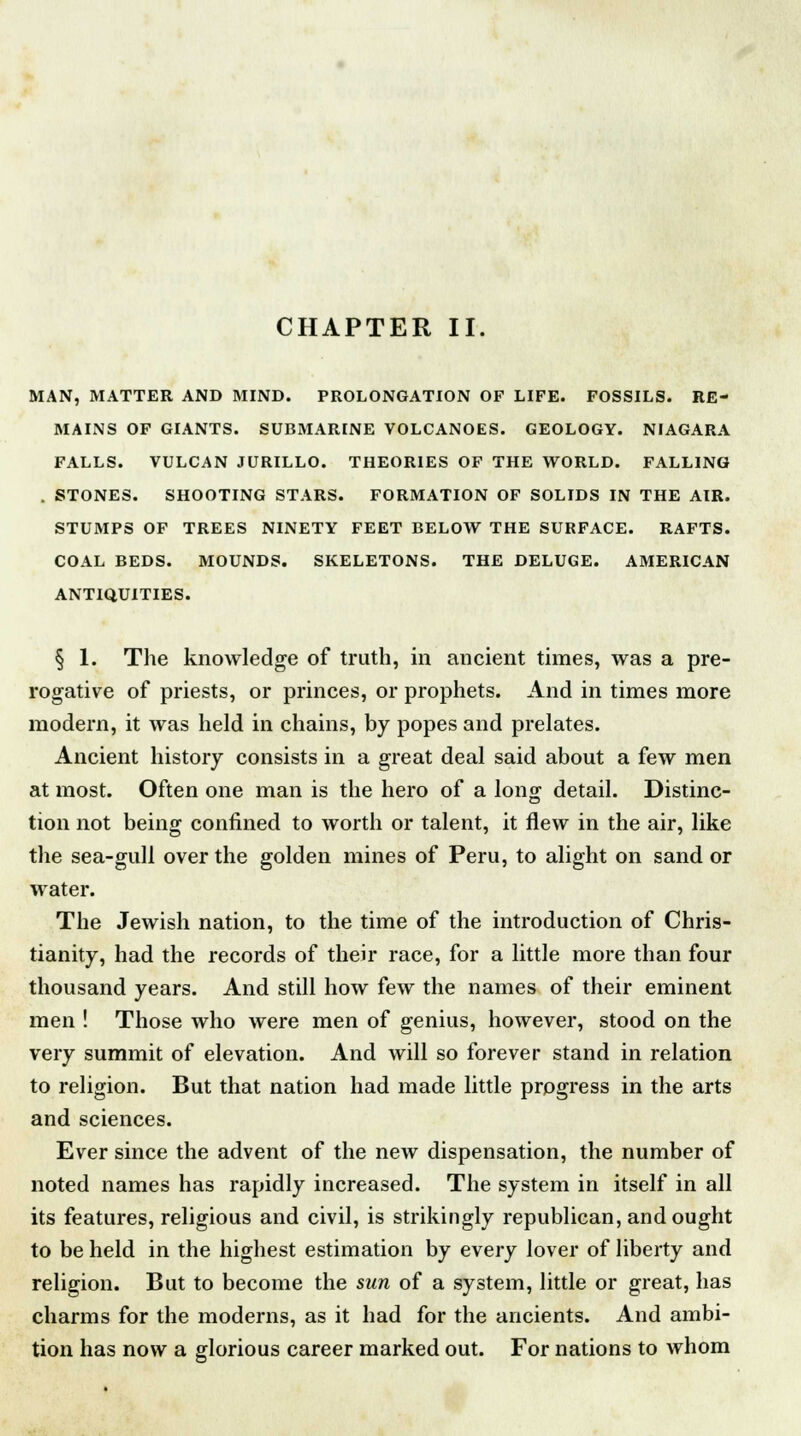 CHAPTER II. MAN, MATTER AND MIND. PROLONGATION OF LIFE. FOSSILS. RE- MAINS OF GIANTS. SUBMARINE VOLCANOES. GEOLOGY. NIAGARA FALLS. VULCAN JURILLO. THEORIES OF THE WORLD. FALLING . STONES. SHOOTING STARS. FORMATION OF SOLIDS IN THE AIR. STUMPS OF TREES NINETY FEET BELOW THE SURFACE. RAFTS. COAL BEDS. MOUNDS. SKELETONS. THE DELUGE. AMERICAN ANTIQUITIES. § 1. The knowledge of truth, in ancient times, was a pre- rogative of priests, or princes, or prophets. And in times more modern, it was held in chains, by popes and prelates. Ancient history consists in a great deal said about a few men at most. Often one man is the hero of a lon£ detail. Distinc- tion not being confined to worth or talent, it flew in the air, like the sea-gull over the golden mines of Peru, to alight on sand or water. The Jewish nation, to the time of the introduction of Chris- tianity, had the records of their race, for a little more than four thousand years. And still how few the names of their eminent men ! Those who were men of genius, however, stood on the very summit of elevation. And will so forever stand in relation to religion. But that nation had made little progress in the arts and sciences. Ever since the advent of the new dispensation, the number of noted names has rapidly increased. The system in itself in all its features, religious and civil, is strikingly republican, and ought to be held in the highest estimation by every lover of liberty and religion. But to become the sun of a system, little or great, has charms for the moderns, as it had for the ancients. And ambi- tion has now a glorious career marked out. For nations to whom