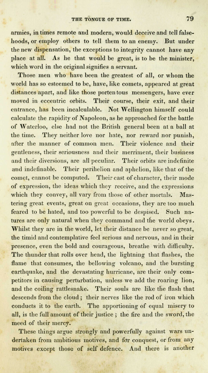 armies, in times remote and modern, would deceive and tell false- hoods, or employ others to tell them to an enemy. But under the new dispensation, the exceptions to integrity cannot have any place at all. As he that would be great, is to be the minister, which word in the original signifies a servant. Those men who have been the greatest of all, or whom the world has so esteemed to be, have, like comets, appeared at great distances apart, and like those portentous messengers, have ever moved in eccentric orbits. Their course, their exit, and their entrance, has been incalculable. Not Wellington himself could calculate the rapidity of Napoleon, as he approached for the battle of Waterloo, else had not the British general been at a ball at the time. They neither love nor hate, nor reward nor punish, after the manner of common men. Their violence and their gentleness, their seriousness and their merriment, their business and their diversions, are all peculiar. Their orbits are indefinite and indefinable. Their perihelion and aphelion, like that of the comet, cannot be computed. Their cast of character, their mode of expression, the ideas which they receive, and the expressions which they convey, all vary from those of other mortals. Mas- tering great events, great on great occasions, they are too much feared to be hated, and too powerful to be despised. Such na- tures are only natural when they command and tne world obeys. Whilst they are in the world, let their distance be never so great, the timid and contemplative feel serious and nervous, and in their presence, even the bold and courageous, breathe with difficulty. The thunder that rolls over head, the lightning that flashes, the flame that consumes, the bellowing volcano, and the bursting earthquake, and the devastating hurricane, are their only com- petitors in causing perturbation, unless we add the roaring lion, and the coiling rattlesnake. Their souls are like the flash that descends from the cloud ; their nerves like the rod of iron which conducts it to the earth. The apportioning of equal misery to all, is the full amount of their justice ; the fire and the sword, the meed of their mercy. These things argue strongly and powerfully against wars un- dertaken from ambitious motives, and for conquest, or from any motives except those of self defence. And there is another