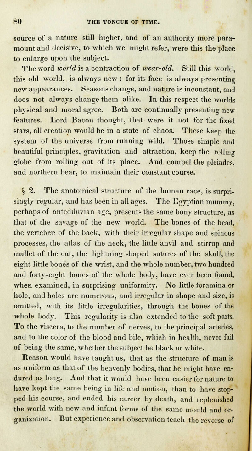 source of a nature still higher, and of an authority more para- mount and decisive, to which we might refer, were this the place to enlarge upon the subject. The word world is a contraction of wear-old. Still this world, this old world, is always new : for its face is always presenting new appearances. Seasons change, and nature is inconstant, and does not always change them alike. In this respect the worlds physical and moral agree. Both are continually presenting new features. Lord Bacon thought, that were it not for the fixed stars, all creation would be in a state of chaos. These keep the system of the universe from running wild. Those simple and beautiful principles, gravitation and attraction, keep the rolling globe from rolling out of its place. And compel the pleiades, and northern bear, to maintain their constant course. § 2. The anatomical structure of the human race, is surpri- singly regular, and has been in all ages. The Egyptian mummy, perhaps of antediluvian age, presents the same bony structure, as that of the savage of the new world. The bones of the head, the vertebrce of the back, with their irregular shape and spinous processes, the atlas of the neck, the little anvil and stirrup and mallet of the ear, the lightning shaped sutures of the skull, the eight little bones of the wrist, and the whole number, two hundred and forty-eight bones of the whole body, have ever been found, when examined, in surprising uniformity. No little foramina or hole, and holes are numerous, and irregular in shape and size, is omitted, with its little irregularities, through the bones of the whole body. This regularity is also extended to the soft parts. To the viscera, to the number of nerves, to the principal arteries, and to the color of the blood and bile, which in health, never fail of being the same, whether the subject be black or white. Reason would have taught us, that as the structure of man is as uniform as that of the heavenly bodies, that he might have en- dured as long. And that it would have been easier for nature to have kept the same being in life and motion, than to have stop- ped his course, and ended his career by death, and replenished the world with new and infant forms of the same mould and or- ganization. But experience and observation teach the reverse of