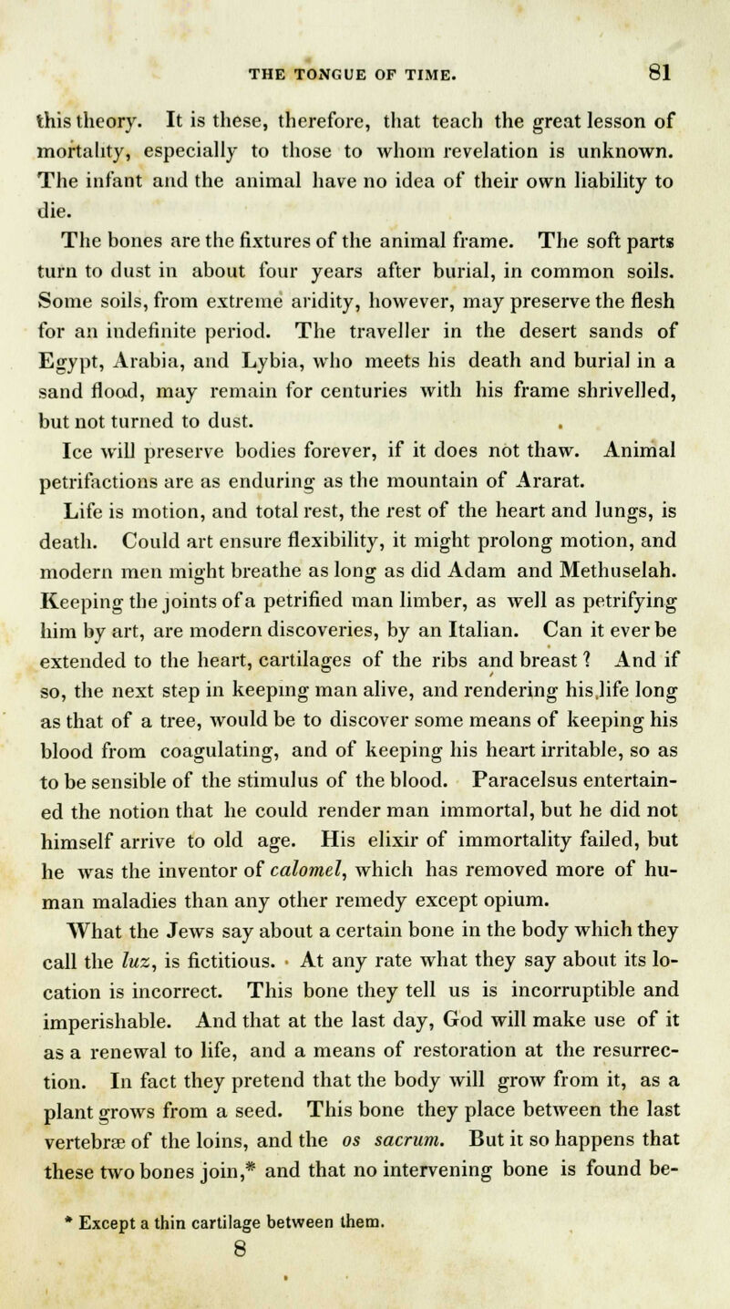 this theory. It is these, therefore, that teach the great lesson of mortality, especially to those to whom revelation is unknown. The infant and the animal have no idea of their own liability to die. The bones are the fixtures of the animal frame. The soft parts turn to dust in about four years after burial, in common soils. Some soils, from extreme aridity, however, may preserve the flesh for an indefinite period. The traveller in the desert sands of Egypt, Arabia, and Lybia, who meets his death and burial in a sand flood, may remain for centuries with his frame shrivelled, but not turned to dust. Ice will preserve bodies forever, if it does not thaw. Animal petrifactions are as enduring as the mountain of Ararat. Life is motion, and total rest, the rest of the heart and lungs, is death. Could art ensure flexibility, it might prolong motion, and modern men might breathe as long as did Adam and Methuselah. Keeping the joints of a petrified man limber, as well as petrifying him by art, are modern discoveries, by an Italian. Can it ever be extended to the heart, cartilages of the ribs and breast 1 And if so, the next step in keeping man alive, and rendering his,life long as that of a tree, would be to discover some means of keeping his blood from coagulating, and of keeping his heart irritable, so as to be sensible of the stimulus of the blood. Paracelsus entertain- ed the notion that he could render man immortal, but he did not himself arrive to old age. His elixir of immortality failed, but he was the inventor of calomel, which has removed more of hu- man maladies than any other remedy except opium. What the Jews say about a certain bone in the body which they call the luz, is fictitious. • At any rate what they say about its lo- cation is incorrect. This bone they tell us is incorruptible and imperishable. And that at the last day, God will make use of it as a renewal to life, and a means of restoration at the resurrec- tion. In fact they pretend that the body will grow from it, as a plant grows from a seed. This bone they place between the last vertebrae of the loins, and the os sacrum. But it so happens that these two bones join,* and that no intervening bone is found be- * Except a thin cartilage between them. 8