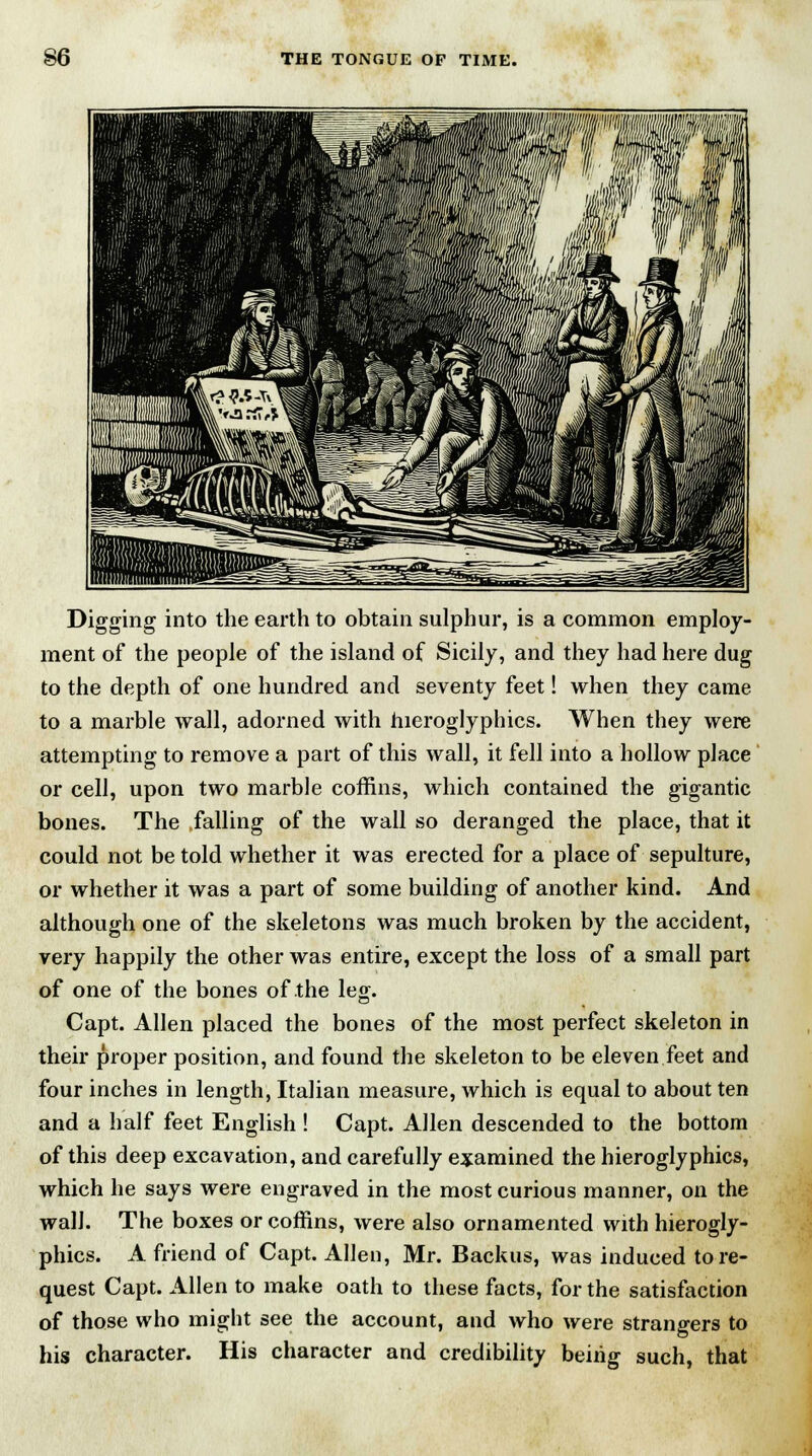 Digging into the earth to obtain sulphur, is a common employ- ment of the people of the island of Sicily, and they had here dug to the depth of one hundred and seventy feet! when they came to a marble wall, adorned with hieroglyphics. When they were attempting to remove a part of this wall, it fell into a hollow place or cell, upon two marble coffins, which contained the gigantic bones. The falling of the wall so deranged the place, that it could not be told whether it was erected for a place of sepulture, or whether it was a part of some building of another kind. And although one of the skeletons was much broken by the accident, very happily the other was entire, except the loss of a small part of one of the bones of the leg. Capt. Allen placed the bones of the most perfect skeleton in their proper position, and found the skeleton to be eleven feet and four inches in length, Italian measure, which is equal to about ten and a half feet English ! Capt. Allen descended to the bottom of this deep excavation, and carefully examined the hieroglyphics, which he says were engraved in the most curious manner, on the wall. The boxes or coffins, were also ornamented with hierogly- phics. A friend of Capt. Allen, Mr. Backus, was induced tore- quest Capt. Allen to make oath to these facts, for the satisfaction of those who might see the account, and who were strangers to his character. His character and credibility being such, that