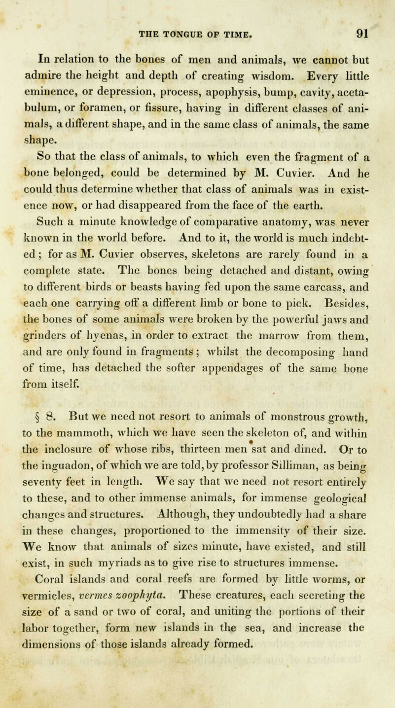 111 relation to the bones of men and animals, we cannot but admire the height and depth of creating wisdom. Every little eminence, or depression, process, apophysis, bump, cavity, aceta- bulum, or foramen, or fissure, having in different classes of ani- mals, a different shape, and in the same class of animals, the same shape. So that the class of animals, to which even the fragment of a bone belonged, could be determined by M. Cuvier. And he could thus determine whether that class of animals was in exist- ence now, or had disappeared from the face of the earth. Such a minute knowledge of comparative anatomy, was never known in the world before. And to it, the world is much indebt- ed ; for as M. Cuvier observes, skeletons are rarely found in a complete state. The bones being detached and distant, owing to different birds or beasts having fed upon the same carcass, and each one carrying off a different limb or bone to pick. Besides, the bones of some animals were broken by the powerful jaws and grinders of hyenas, in order to extract the marrow from them, and are only found in fragments ; whilst the decomposing hand of time, has detached the softer appendages of the same bone from itself. § 8. But we need not resort to animals of monstrous growth, to the mammoth, which we have seen the skeleton of, and within the inclosure of whose ribs, thirteen men sat and dined. Or to the inguadon, of which we are told, by professor Silliman, as being seventy feet in length. We say that we need not resort entirely to these, and to other immense animals, for immense geological changes and structures. Although, they undoubtedly had a share in these changes, proportioned to the immensity of their size. We know that animals of sizes minute, have existed, and still exist, in such myriads as to give rise to structures immense. Coral islands and coral reefs are formed by little worms, or vermicles, vermes zoophyta. These creatures, each secreting the size of a sand or two of coral, and uniting the portions of their labor together, form new islands in the sea, and increase the dimensions of those islands already formed.