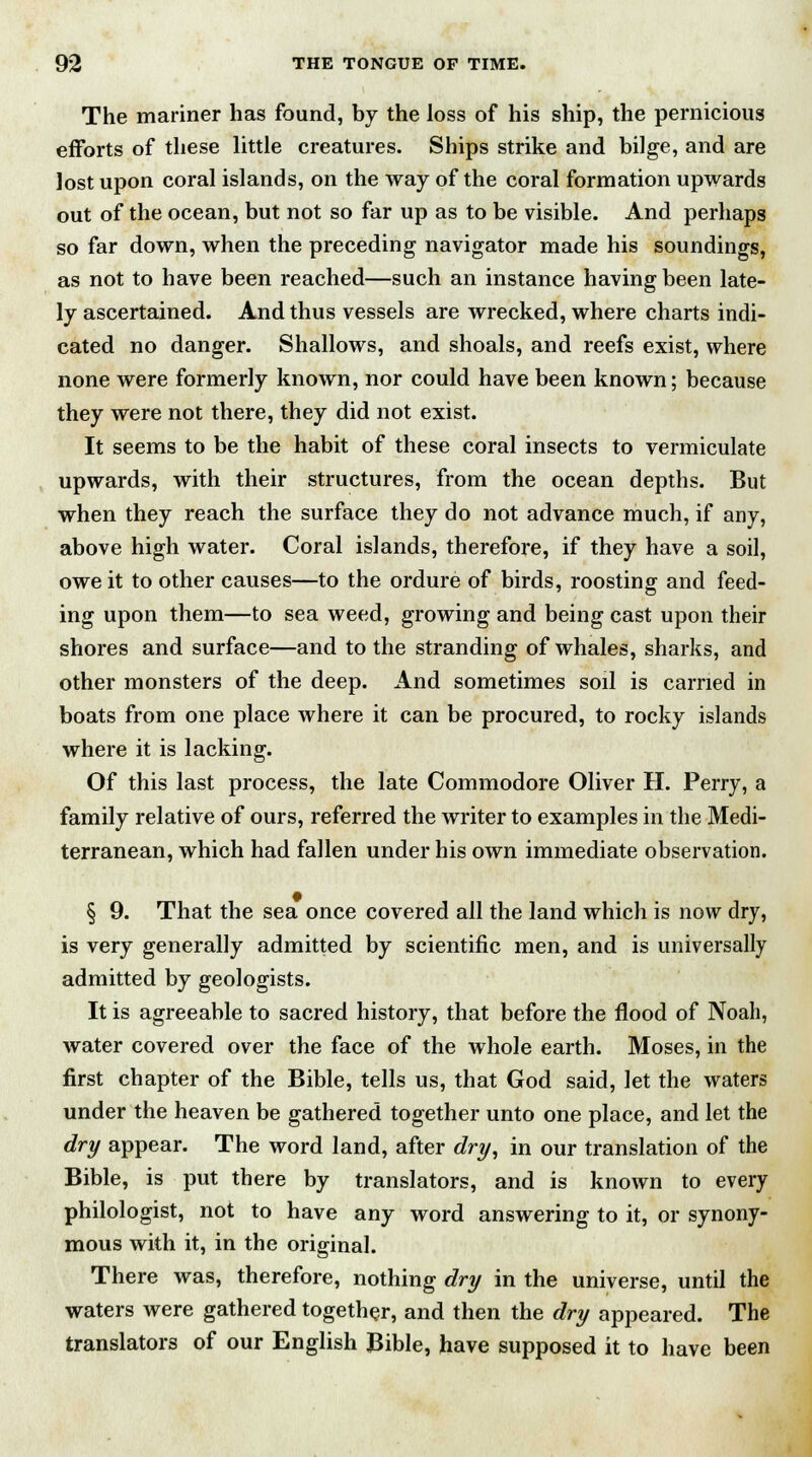 The mariner has found, by the loss of his ship, the pernicious efforts of these little creatures. Ships strike and bilge, and are lost upon coral islands, on the way of the coral formation upwards out of the ocean, but not so far up as to be visible. And perhaps so far down, when the preceding navigator made his soundings, as not to have been reached—such an instance having been late- ly ascertained. And thus vessels are wrecked, where charts indi- cated no danger. Shallows, and shoals, and reefs exist, where none were formerly known, nor could have been known; because they were not there, they did not exist. It seems to be the habit of these coral insects to vermiculate upwards, with their structures, from the ocean depths. But when they reach the surface they do not advance much, if any, above high water. Coral islands, therefore, if they have a soil, owe it to other causes—to the ordure of birds, roosting and feed- ing upon them—to sea weed, growing and being cast upon their shores and surface—and to the stranding of whales, sharks, and other monsters of the deep. And sometimes soil is carried in boats from one place where it can be procured, to rocky islands where it is lacking. Of this last process, the late Commodore Oliver H. Perry, a family relative of ours, referred the writer to examples in the Medi- terranean, which had fallen under his own immediate observation. § 9. That the sea once covered all the land which is now dry, is very generally admitted by scientific men, and is universally admitted by geologists. It is agreeable to sacred history, that before the flood of Noah, water covered over the face of the whole earth. Moses, in the first chapter of the Bible, tells us, that God said, let the waters under the heaven be gathered together unto one place, and let the dry appear. The word land, after dry, in our translation of the Bible, is put there by translators, and is known to every philologist, not to have any word answering to it, or synony- mous with it, in the original. There was, therefore, nothing dry in the universe, until the waters were gathered together, and then the dry appeared. The translators of our English Bible, have supposed it to have been