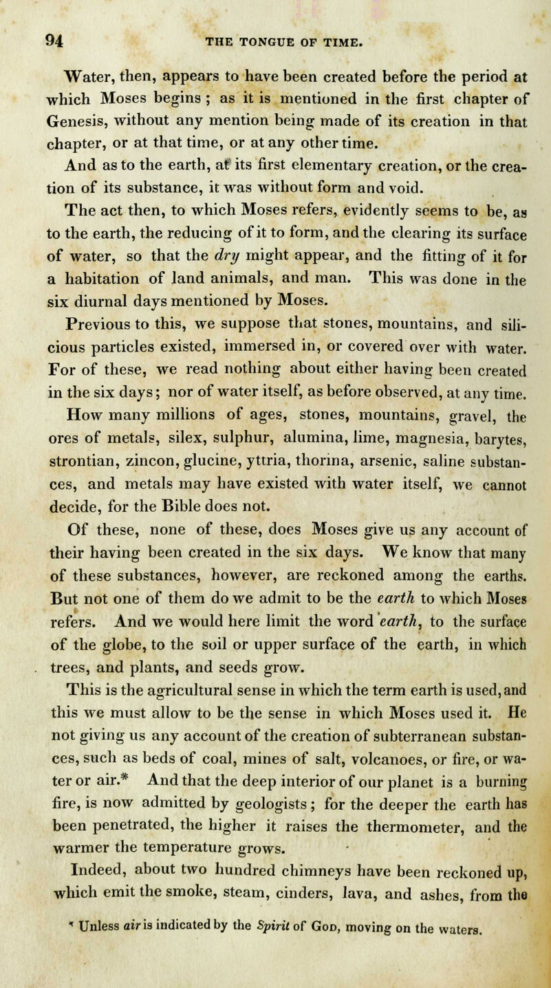 Water, then, appears to have been created before the period at which Moses begins ; as it is mentioned in the first chapter of Genesis, without any mention being made of its creation in that chapter, or at that time, or at any other time. And as to the earth, atf its first elementary creation, or the crea- tion of its substance, it was without form and void. The act then, to which Moses refers, evidently seems to be, as to the earth, the reducing of it to form, and the clearing its surface of water, so that the dry might appear, and the fitting of it for a habitation of land animals, and man. This was done in the six diurnal days mentioned by Moses. Previous to this, we suppose that stones, mountains, and sili- cious particles existed, immersed in, or covered over with water. For of these, we read nothing about either having been created in the six days; nor of water itself, as before observed, at any time. How many millions of ages, stones, mountains, gravel, the ores of metals, silex, sulphur, alumina, lime, magnesia, barytes, strontian, zincon, glucine, yttria, thonna, arsenic, saline substan- ces, and metals may have existed with water itself, we cannot decide, for the Bible does not. Of these, none of these, does Moses give us any account of their having been created in the six days. We know that many of these substances, however, are reckoned among the earths. But not one of them do we admit to be the earth to which Moses refers. And we would here limit the word earth, to the surface of the globe, to the soil or upper surface of the earth, in which trees, and plants, and seeds grow. This is the agricultural sense in which the term earth is used, and this we must allow to be the sense in which Moses used it. He not giving us any account of the creation of subterranean substan- ces, such as beds of coal, mines of salt, volcanoes, or fire, or wa- ter or air.* And that the deep interior of our planet is a burning fire, is now admitted by geologists; for the deeper the earth has been penetrated, the higher it raises the thermometer, and the warmer the temperature grows. Indeed, about two hundred chimneys have been reckoned up, which emit the smoke, steam, cinders, lava, and ashes, from the * Unless air is indicated by the Spirit of God, moving on the waters.