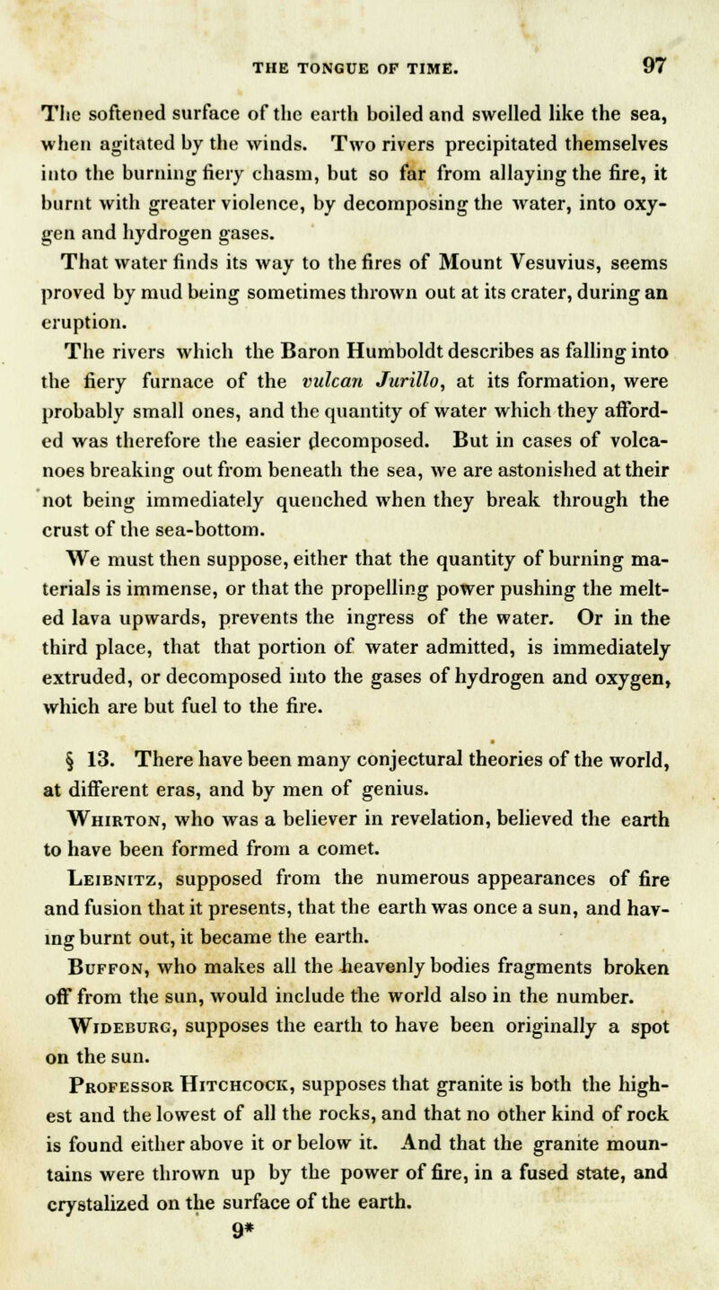 The softened surface of the earth boiled and swelled like the sea, when agitated by the winds. Two rivers precipitated themselves into the burning fiery chasm, but so far from allaying the fire, it burnt with greater violence, by decomposing the water, into oxy- gen and hydrogen gases. That water finds its way to the fires of Mount Vesuvius, seems proved by mud being sometimes thrown out at its crater, during an eruption. The rivers which the Baron Humboldt describes as falling into the fiery furnace of the vulcan Jurillo, at its formation, were probably small ones, and the quantity of water which they afford- ed was therefore the easier decomposed. But in cases of volca- noes breaking out from beneath the sea, we are astonished at their not being immediately quenched when they break through the crust of the sea-bottom. We must then suppose, either that the quantity of burning ma- terials is immense, or that the propelling power pushing the melt- ed lava upwards, prevents the ingress of the water. Or in the third place, that that portion of water admitted, is immediately extruded, or decomposed into the gases of hydrogen and oxygen, which are but fuel to the fire. § 13. There have been many conjectural theories of the world, at different eras, and by men of genius. Whirton, who was a believer in revelation, believed the earth to have been formed from a comet. Leibnitz, supposed from the numerous appearances of fire and fusion that it presents, that the earth was once a sun, and hav- ing burnt out, it became the earth. Buffon, who makes all the heavenly bodies fragments broken off from the sun, would include the world also in the number. Wideburg, supposes the earth to have been originally a spot on the sun. Professor Hitchcock, supposes that granite is both the high- est and the lowest of all the rocks, and that no other kind of rock is found either above it or below it. And that the granite moun- tains were thrown up by the power of fire, in a fused state, and crystalized on the surface of the earth. 9*