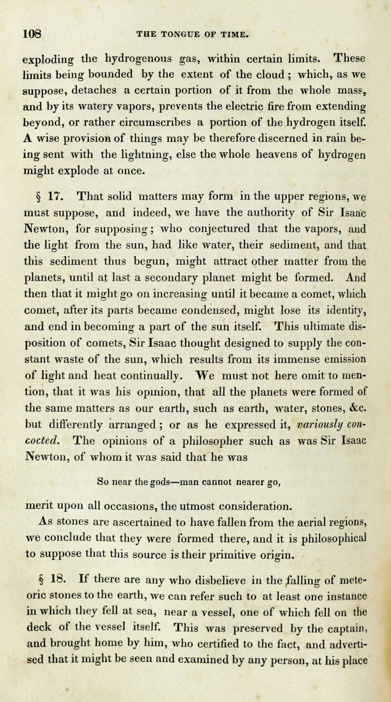 exploding the hydrogenous gas, within certain limits. These limits being bounded by the extent of the cloud ; which, as we suppose, detaches a certain portion of it from the whole mass, and by its watery vapors, prevents the electric fire from extending beyond, or rather circumscribes a portion of the hydrogen itself. A wise provision of things may be therefore discerned in rain be- ing sent with the lightning, else the whole heavens of hydrogen might explode at once. § 17. That solid matters may form in the upper regions, we must suppose, and indeed, we have the authority of Sir Isaac Newton, for supposing; who conjectured that the vapors, and the light from the sun, had like water, their sediment, and that this sediment thus begun, might attract other matter from the planets, until at last a secondary planet might be formed. And then that it might go on increasing until it became a comet, which comet, after its parts became condensed, might lose its identity, and end in becoming a part of the sun itself. This ultimate dis- position of comets, Sir Isaac thought designed to supply the con- stant waste of the sun, which results from its immense emission of light and heat continually. We must not here omit to men- tion, that it was his opinion, that all the planets were formed of the same matters as our earth, such as earth, water, stones, &c. but differently arranged ; or as he expressed it, variously con- cocted. The opinions of a philosopher such as was Sir Isaac Newton, of whom it was said that he was So near the gods—man cannot nearer go, merit upon all occasions, the utmost consideration. As stones are ascertained to have fallen from the aerial regions, we conclude that they were formed there, and it is philosophical to suppose that this source is their primitive origin. § 18. If there are any who disbelieve in the falling of mete- oric stones to the earth, we can refer such to at least one instance in which they fell at sea, near a vessel, one of which fell on the deck of the vessel itself. This was preserved by the captain, and brought home by him, who certified to the fact, and adverti- sed that it might be seen and examined by any person, at his place