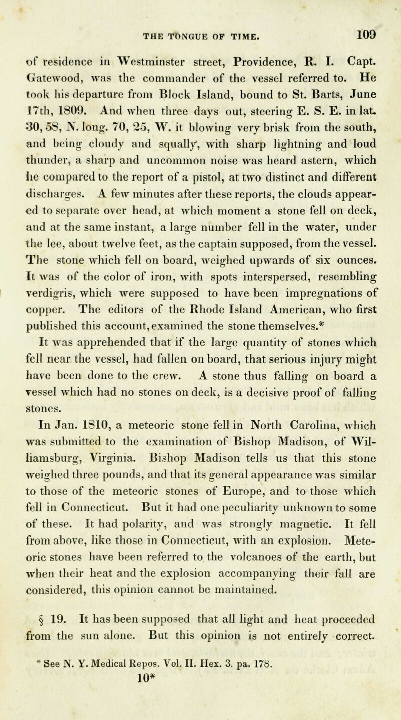 of residence in Westminster street, Providence, R. I. Capt. Gatewood, was the commander of the vessel referred to. He took his departure from Block Island, bound to St. Barts, June I7th, 1809. And when three days out, steering E. S. E. in lat. 30, 58, N. long. 70, 25, W. it blowing very brisk from the south, and being cloudy and squally, with sharp lightning and loud thunder, a sharp and uncommon noise was heard astern, which lie compared to the report of a pistol, at two distinct and different discharges. A few minutes after these reports, the clouds appear- ed to separate over head, at which moment a stone fell on deck, and at the same instant, a large number fell in the water, under the lee, about twelve feet, as the captain supposed, from the vessel. The stone which fell on board, weighed upwards of six ounces. It was of the color of iron, with spots interspersed, resembling verdigris, which were supposed to have been impregnations of copper. The editors of the Rhode Island American, who first published this account, examined the stone themselves.* It was apprehended that if the large quantity of stones which fell near the vessel, had fallen on board, that serious injury might have been done to the crew. A stone thus falling on board a vessel which had no stones on deck, is a decisive proof of falling stones. In Jan. 1S10, a meteoric stone fell in North Carolina, which was submitted to the examination of Bishop Madison, of Wil- liamsburg, Virginia. Bishop Madison tells us that this stone weighed three pounds, and that its general appearance was similar to those of the meteoric stones of Europe, and to those which fell in Connecticut. But it had one peculiarity unknown to some of these. It had polarity, and was strongly magnetic. It fell from above, like those in Connecticut, with an explosion. Mete- oric stones have been referred to the volcanoes of the earth, but when their heat and the explosion accompanying their fall are considered, this opinion cannot be maintained. § 19. It has been supposed that all light and heat proceeded from the sun alone. But this opinion is not entirely correct. * See N. Y. Medical Repos. Vol. II. Hex. 3. pa, 178. 10*