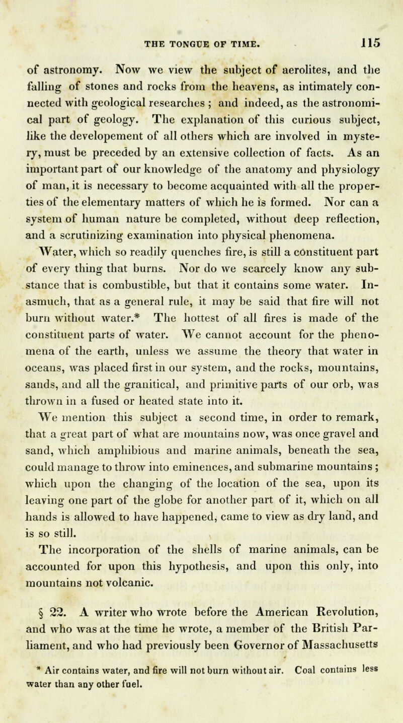 of astronomy. Now we view the subject of aerolites, and the falling of stones and rocks from the heavens, as intimately con- nected with geological researches ; and indeed, as the astronomi- cal part of geology. The explanation of this curious subject, like the developement of all others which are involved in myste- ry, must be preceded by an extensive collection of facts. As an important part of our knowledge of the anatomy and physiology of man, it is necessary to become acquainted with all the proper- ties of the elementary matters of which he is formed. Nor can a system of human nature be completed, without deep reflection, and a scrutinizing examination into physical phenomena. Water, which so readily quenches fire, is still a constituent part of every thing that burns. Nor do we scarcely know any sub- stance that is combustible, but that it contains some water. In- asmuch, that as a general rule, it may be said that fire will not burn without water.* The hottest of all fires is made of the constituent parts of water. We cannot account for the pheno- mena of the earth, unless we assume the theory that water in oceans, was placed first in our system, and the rocks, mountains, sands, and all the granitical, and primitive parts of our orb, was thrown in a fused or heated state into it. We mention this subject a second time, in order to remark, that a great part of what are mountains now, was once gravel and sand, which amphibious and marine animals, beneath the sea, could manage to throw into eminences, and submarine mountains ; which upon the changing of the location of the sea, upon its leaving one part of the globe for another part of it, which on all hands is allowed to have happened, came to view as dry land, and is so still. The incorporation of the shells of marine animals, can be accounted for upon this hypothesis, and upon this only, into mountains not volcanic. § 22. A writer who wrote before the American Revolution, and who was at the time he wrote, a member of the British Par- liament, and who had previously been Governor of Massachusetts * Air contains water, and fire will not burn without air. Coal contains less water than any other fuel.