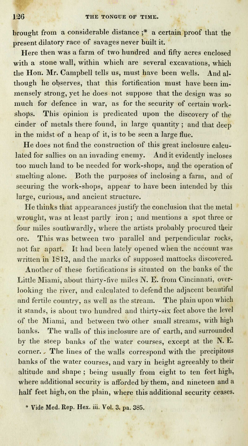 brought from a considerable distance ;* a certain proof that the present dilatory race of savages never built it. Here then was a farm of two hundred and fifty acres enclosed with a stone wall, within which are several excavations, which the Hon. Mr. Campbell tells us, must have been wells. And al- though he observes, that this fortification must have been im- mensely strong, yet he does not suppose that the design was so much for defence in war, as for the security of certain work- shops. This opinion is predicated upon the discovery of the cinder of metals there found, in large quantity; and that deep in the midst of a heap of it, is to be seen a large flue. He does not find the construction of this great inclosure calcu- lated for sallies on an invading enemy. And it evidently incloses too much land to be needed for work-shops, and the operation of smelting alone. Both the purposes of inclosing a farm, and of securing the work-shops, appear to have been intended by this large, curious, and ancient structure. He thinks that appearances justify the conclusion that the metal wrought, was at least partly iron; and mentions a spot three or four miles southwardly, where the artists probably procured their ore. This was between two parallel and perpendicular rocks, not far apart. It had been lately opened when the account was written in 1812, and the marks of supposed mattocks discovered. Another of these fortifications is situated on the banks of the Little Miami, about thirty-five miles N. E. from Cincinnati, over- looking the river, and calculated to defend the adjacent beautiful and fertile country, as well as the stream. The plain upon which it stands, is about two hundred and thirty-six feet above the level of the Miami, and between two other small streams, with high banks. The walls of this inclosure are of earth, and surrounded by the steep banks of the water courses, except at the N. E. corner. „ The lines of the walls correspond with the precipitous banks of the water courses, and vary in height agreeably to their altitude and shape ; being usually from eight to ten feet high, where additional security is afforded by them, and nineteen and a half feet high, on the plain, where this additional security ceases.