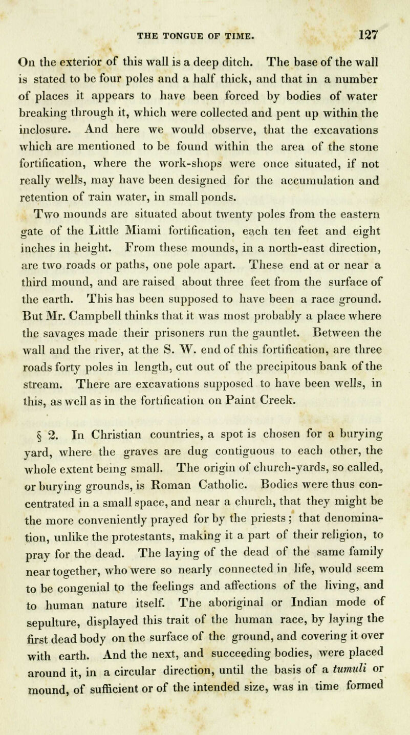 On the exterior of this wall is a deep ditch. The base of the wall is stated to be four poles and a half thick, and that in a number of places it appears to have been forced by bodies of water breaking through it, which were collected and pent up within the inclosure. And here we would observe, that the excavations which are mentioned to be found within the area of the stone fortification, where the work-shops were once situated, if not really wells, may have been designed for the accumulation and retention of rain water, in small ponds. Two mounds are situated about twenty poles from the eastern gate of the Little Miami fortification, each ten feet and eight inches in height. From these mounds, in a north-east direction, are two roads or paths, one pole apart. These end at or near a third mound, and are raised about three feet from the surface of the earth. This has been supposed to have been a race ground. But Mr. Campbell thinks that it was most probably a place where the savages made their prisoners run the gauntlet. Between the wall and the river, at the S. W. end of this fortification, are three roads forty poles in length, cut out of the precipitous bank of the stream. There are excavations supposed to have been wells, in this, as well as in the fortification on Paint Creek. § 2. In Christian countries, a spot is chosen for a burying yard, where the graves are dug contiguous to each other, the whole extent being small. The origin of church-yards, so called, or burying grounds, is Roman Catholic. Bodies were thus con- centrated in a small space, and near a church, that they might be the more conveniently prayed for by the priests ; that denomina- tion, unlike the protestants, making it a part of their religion, to pray for the dead. The laying of the dead of the same family near together, who were so nearly connected in life, would seem to be congenial to the feelings and affections of the living, and to human nature itself. The aboriginal or Indian mode of sepulture, displayed this trait of the human race, by laying the first dead body on the surface of the ground, and covering it over with earth. And the next, and succeeding bodies, were placed around it, in a circular direction, until the basis of a tumuli or mound, of sufficient or of the intended size, was in time formed