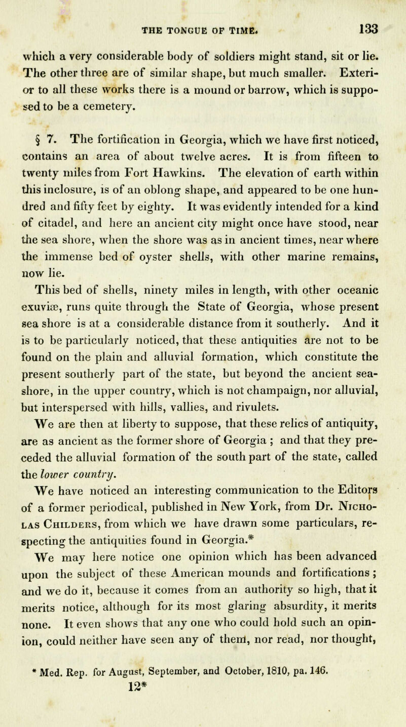 which a very considerable body of soldiers might stand, sit or lie. The other three are of similar shape, but much smaller. Exteri- or to all these works there is a mound or barrow, which is suppo- sed to be a cemetery. § 7. The fortification in Georgia, which we have first noticed, contains an area of about twelve acres. It is from fifteen to twenty miles from Fort Hawkins. The elevation of earth within this inclosure, is of an oblong shape, and appeared to be one hun- dred and fifty feet by eighty. It was evidently intended for a kind of citadel, and here an ancient city might once have stood, near the sea shore, when the shore was as in ancient times, near where the immense bed of oyster shells, with other marine remains, now lie. This bed of shells, ninety miles in length, with other oceanic exuvire, runs quite through the State of Georgia, whose present sea shore is at a considerable distance from it southerly. And it is to be particularly noticed, that these antiquities are not to be found on the plain and alluvial formation, which constitute the present southerly part of the state, but beyond the ancient sea- shore, in the upper country, which is not champaign, nor alluvial, but interspersed with hills, vallies, and rivulets. We are then at liberty to suppose, that these relics of antiquity, are as ancient as the former shore of Georgia ; and that they pre- ceded the alluvial formation of the south part of the state, called the lower country. We have noticed an interesting communication to the Editors of a former periodical, published in New York, from Dr. Nicho- las Childers, from which we have drawn some particulars, re- specting the antiquities found in Georgia.* We may here notice one opinion which has been advanced upon the subject of these American mounds and fortifications; and we do it, because it comes from an authority so high, that it merits notice, although for its most glaring absurdity, it merits none. It even shows that any one who could hold such an opin- ion, could neither have seen any of them, nor read, nor thought, * Med. Rep. for August, September, and October, 1810, pa. 146. 12*