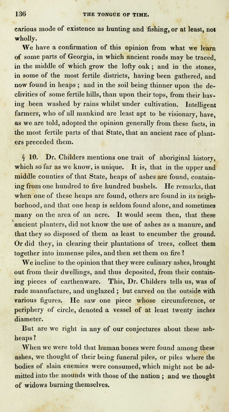 carious mode of existence as hunting and fishing, or at least, not wholly. We have a confirmation of this opinion from what we learn of some parts of Georgia, in which ancient roads may be traced, in the middle of which grow the lofty oak ; and in the stones, in some of the most fertile districts, having been gathered, and now found in heaps ; and in the soil being thinner upon the de- clivities of some fertile hills, than upon their tops, from their hav- ing been washed by rains whilst under cultivation. Intelligent farmers, who of all mankind are least apt to be visionary, have, as we are told, adopted the opinion generally from these facts, in the most fertile parts of that State, that an ancient race of plant- ers preceded them. § 10. Dr. Childers mentions one trait of aboriginal history, which so far as we know, is unique. It is, that in the upper and middle counties of that State, heaps of ashes are found, contain- ing from one hundred to five hundred bushels. He remarks, that when one of these heaps are found, others are found in its neigh- borhood, and that one heap is seldom found alone, and sometimes many on the area of an acre. It would seem then, that these ancient planters, did not know the use of ashes as a manure, and that they so disposed of them as least to encumber the ground. Or did they, in clearing their plantations of trees, collect them together into immense piles, and then set them on fire ? We incline to the opinion that they were culinary ashes, brought out from their dwellings, and thus deposited, from their contain- ing pieces of earthenware. This, Dr. Childers tells us, was of rude manufacture, and unglazed ; but carved on the outside with various figures. He saw one piece whose circumference, or periphery of circle, denoted a vessel of at least twenty inches diameter. But are we right in any of our conjectures about these ash- heaps ? When we were told that human bones were found amonsr these ashes, we thought of their being funeral piles, or piles where the bodies of slain enemies were consumed, which might not be ad- mitted into the mounds with those of the nation ; and we thought of widows burning themselves.