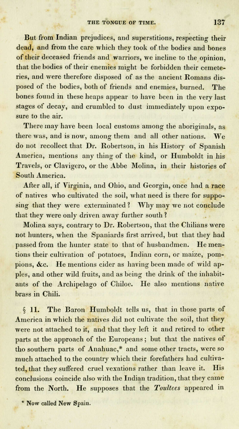 But from Indian prejudices, and superstitions, respecting their dead, and from the care which they took of the bodies and bones of their deceased friends and warriors, we incline to the opinion, that the bodies of their enemies might be forbidden their cemete- ries, and were therefore disposed of as the ancient Romans dis- posed of the bodies, both of friends and enemies, burned. The bones found in these heaps appear to have been in the very last stages of decay, and crumbled to dust immediately upon expo- sure to the air. There may have been local customs among the aboriginals, as there was, and is now, among them and all other nations. We do not recollect that Dr. Robertson, in his History of Spanish America, mentions any thing of the kind, or Humboldt in his Travels, or Clavigero, or the Abbe Molina, in their histories of South America. After all, if Virginia, and Ohio, and Georgia, once had a race of natives who cultivated the soil, what need is there for suppo- sing that they were exterminated 1 Why may we not conclude that they were only driven away further south 1 Molina says, contrary to Dr. Robertson, that the Chilians were not hunters, when the Spaniards first arrived, but that they had passed from the hunter state to that of husbandmen. He men- tions their cultivation of potatoes, Indian corn, or maize, pom- pions, &c. He mentions cider as having been made of wild ap- ples, and other wild fruits, and as being the drink of the inhabit- ants of the Archipelago of Chiloe. He also mentions native brass in Chili. § 11. The Baron Humboldt tells us, that in those parts of America in which the natives did not cultivate the soil, that they were not attached to it, and that they left it and retired to other parts at the approach of the Europeans; but that the natives of tho southern parts of Anahuac,* and some other tracts, were so much attached to the country which their forefathers had cultiva- ted, that they suffered cruel vexations rather than leave it. His conclusions coincide also with the Indian tradition, that they came from the North. He supposes that the Toultees appeared in * Now called New Spain.