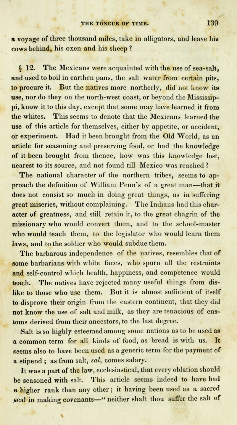 a voyage of three thousand miles, take in alligators, and leave his cows behind, his oxen and his sheep ? § 12. The Mexicans were acquainted with the use of sea-salt, and used to boil in earthen pans, the salt water from certain pits, to procure it. But the natives more northerly, did not know its use, nor do they on the north-west coast, or beyond the Mississip- pi, know it to this day, except that some may have learned it from the whites. This seems to denote that the Mexicans learned the use of this article for themselves, either by appetite, or accident, or experiment. Had it been brought from the Old World, as an article for seasoning and preserving food, or had the knowledge of it been brought from thence, how was this knowledge lost, nearest to its source, and not found till Mexico was reached ? The national character of the northern tribes, seems to ap- proach the definition of William Penn's of a great man—that it does not consist so much in doing great things, as in suffering great miseries, without complaining. The Indians had this char- acter of greatness, and still retain it, to the great chagrin of the missionary who would convert them, and to the school-master who would teach them, to the legislator who would learn them laws, and to the soldier who would subdue them. The barbarous independence of the natives, resembles that of some barbarians with white faces, who spurn all the restraints and self-control which health, happiness, and competence would teach. The natives have rejected many useful things from dis- like to those who use them. But it is almost sufficient of itself to disprove their origin from the eastern continent, that they did not know the use of salt and milk, as they are tenacious of cus- toms derived from their ancestors, to the last degree. Salt is so highly esteemed among some nations as to be used as a common term for all kinds of food, as bread is with us. It seems also to have been used as a generic term for the payment of a stipend ; as from salt, sal, comes salary. It was a part of the law, ecclesiastical, that every oblation should be seasoned with salt. This article seems indeed to have had a higher rank than any other; it having been used as a sacred *eal in making covenants— neither shalt thou suffer the salt of