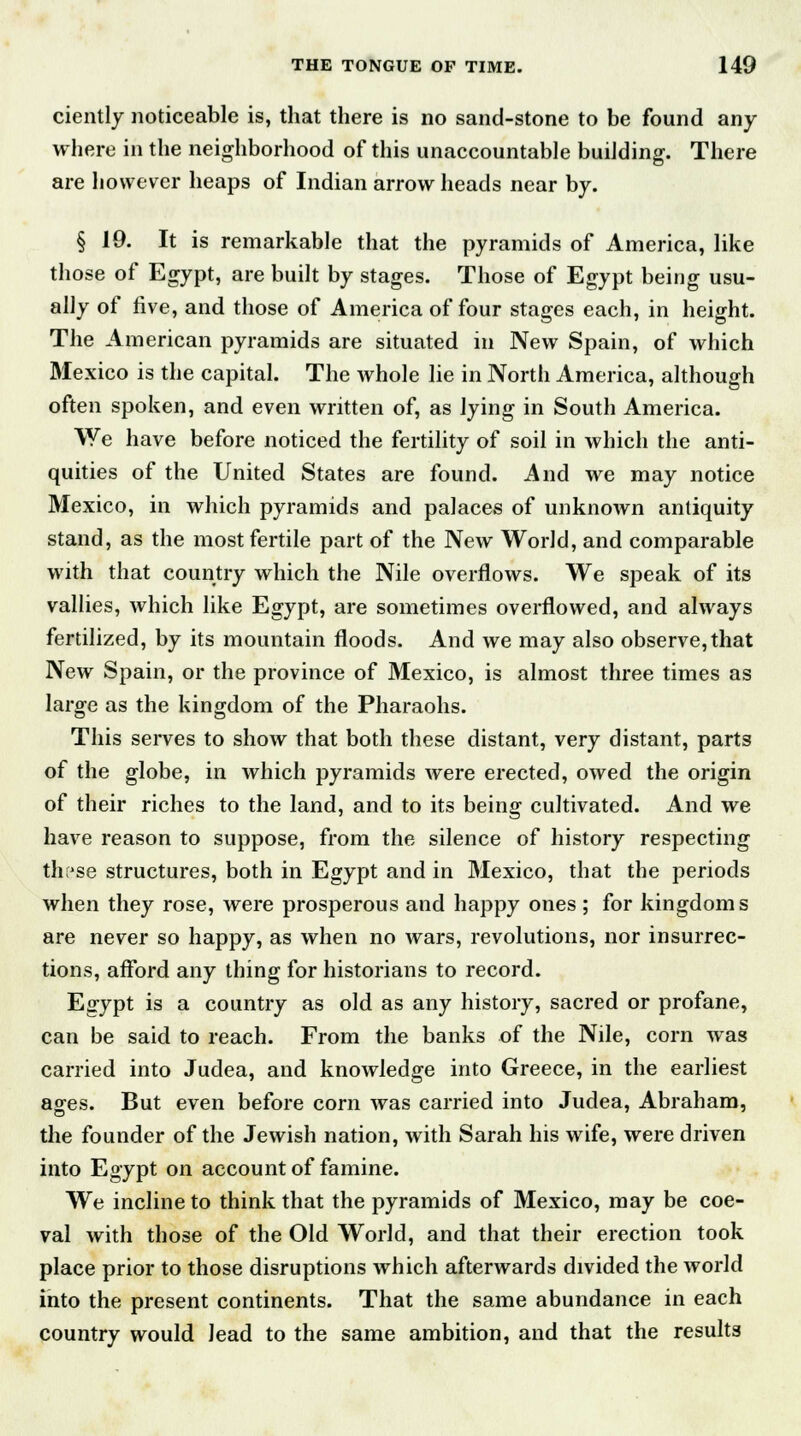 ciently noticeable is, that there is no sand-stone to be found any where in the neighborhood of this unaccountable building. There are however heaps of Indian arrow heads near by. § 19. It is remarkable that the pyramids of America, like those of Egypt, are built by stages. Those of Egypt being usu- ally of five, and those of America of four stages each, in height. The American pyramids are situated in New Spain, of which Mexico is the capital. The whole lie in North America, although often spoken, and even written of, as lying in South America. VYe have before noticed the fertility of soil in which the anti- quities of the United States are found. And we may notice Mexico, in which pyramids and palaces of unknown antiquity stand, as the most fertile part of the New World, and comparable with that country which the Nile overflows. We speak of its vallies, which like Egypt, are sometimes overflowed, and always fertilized, by its mountain floods. And we may also observe,that New Spain, or the province of Mexico, is almost three times as large as the kingdom of the Pharaohs. This serves to show that both these distant, very distant, parts of the globe, in which pyramids were erected, owed the origin of their riches to the land, and to its being cultivated. And we have reason to suppose, from the silence of history respecting th?se structures, both in Egypt and in Mexico, that the periods when they rose, were prosperous and happy ones ; for kingdoms are never so happy, as when no wars, revolutions, nor insurrec- tions, afford any thing for historians to record. Egypt is a country as old as any history, sacred or profane, can be said to reach. From the banks of the Nile, corn was carried into Judea, and knowledge into Greece, in the earliest ages. But even before corn was carried into Judea, Abraham, the founder of the Jewish nation, with Sarah his wife, were driven into Egypt on account of famine. We incline to think that the pyramids of Mexico, may be coe- val with those of the Old World, and that their erection took place prior to those disruptions which afterwards divided the world into the present continents. That the same abundance in each country would lead to the same ambition, and that the results