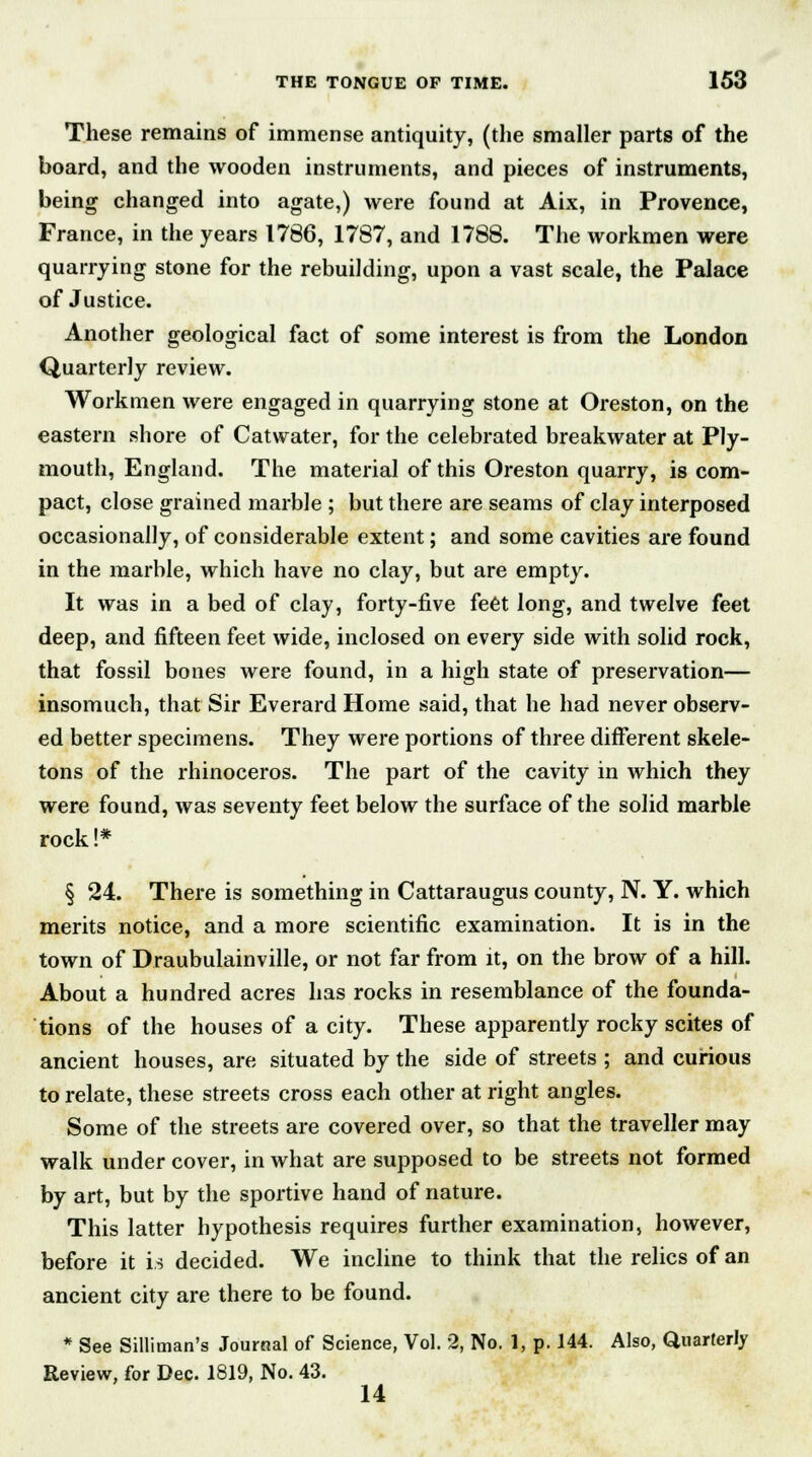 These remains of immense antiquity, (the smaller parts of the board, and the wooden instruments, and pieces of instruments, being changed into agate,) were found at Aix, in Provence, France, in the years 1786, 1787, and 1788. The workmen were quarrying stone for the rebuilding, upon a vast scale, the Palace of Justice. Another geological fact of some interest is from the London Quarterly review. Workmen were engaged in quarrying stone at Oreston, on the eastern shore of Cat water, for the celebrated breakwater at Ply- mouth, England. The material of this Oreston quarry, is com- pact, close grained marble ; but there are seams of clay interposed occasionally, of considerable extent; and some cavities are found in the marble, which have no clay, but are empty. It was in a bed of clay, forty-five feet long, and twelve feet deep, and fifteen feet wide, inclosed on every side with solid rock, that fossil bones were found, in a high state of preservation— insomuch, that Sir Everard Home said, that he had never observ- ed better specimens. They were portions of three different skele- tons of the rhinoceros. The part of the cavity in which they were found, was seventy feet below the surface of the solid marble rock !* § 24. There is something in Cattaraugus county, N. Y. which merits notice, and a more scientific examination. It is in the town of Draubulainville, or not far from it, on the brow of a hill. About a hundred acres has rocks in resemblance of the founda- tions of the houses of a city. These apparently rocky scites of ancient houses, are situated by the side of streets ; and curious to relate, these streets cross each other at right angles. Some of the streets are covered over, so that the traveller may walk under cover, in what are supposed to be streets not formed by art, but by the sportive hand of nature. This latter hypothesis requires further examination, however, before it is decided. We incline to think that the relics of an ancient city are there to be found. * See Silliman's Journal of Science, Vol. 2, No. 1, p. 144. Also, Quarterly Review, for Dec. 1819, No. 43. 14